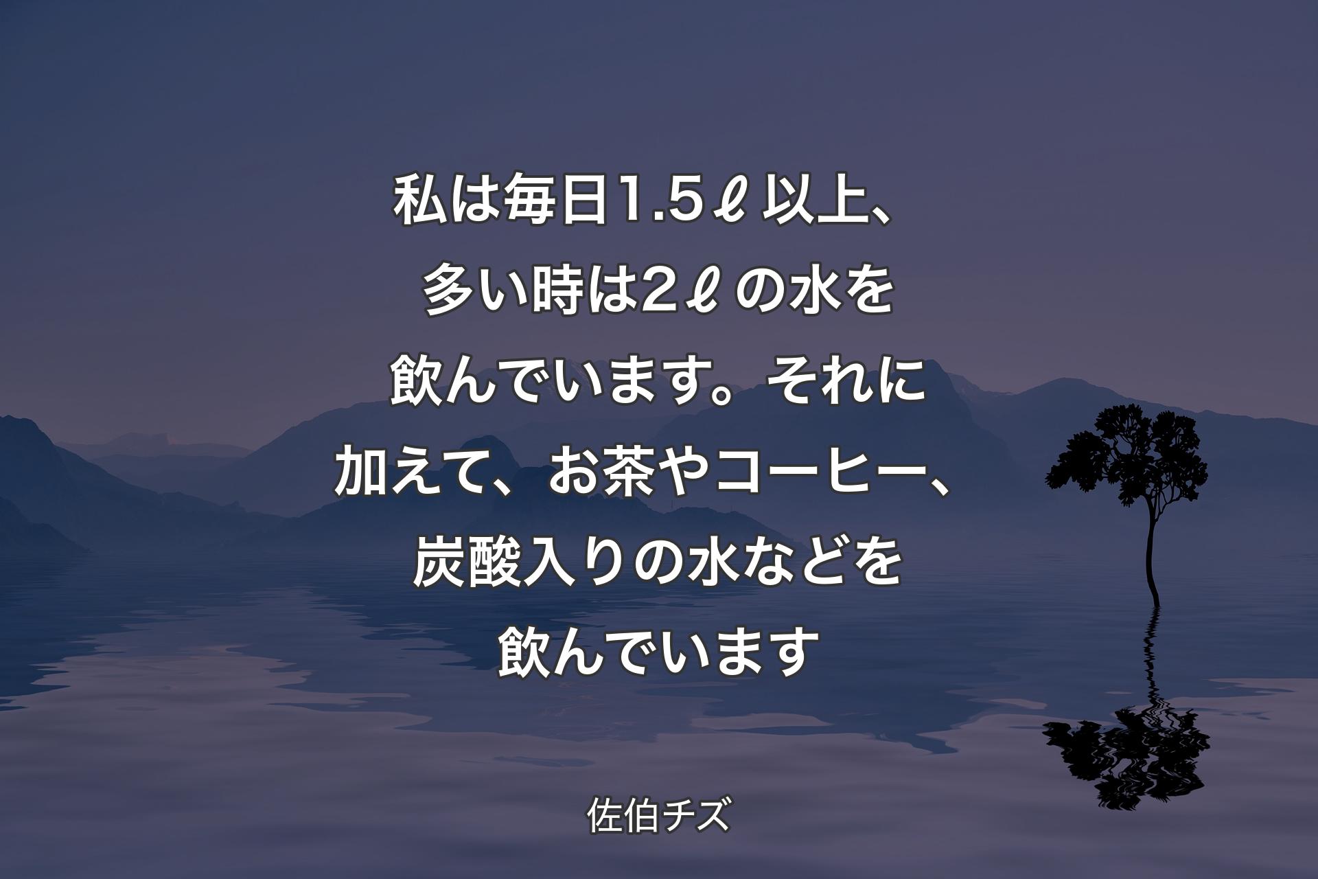 【背景4】私は毎日1.5ℓ以上、多い時は2ℓの水を飲んでいます。それに加えて、お茶やコーヒー、炭酸入りの水などを飲んでいます - 佐伯チズ