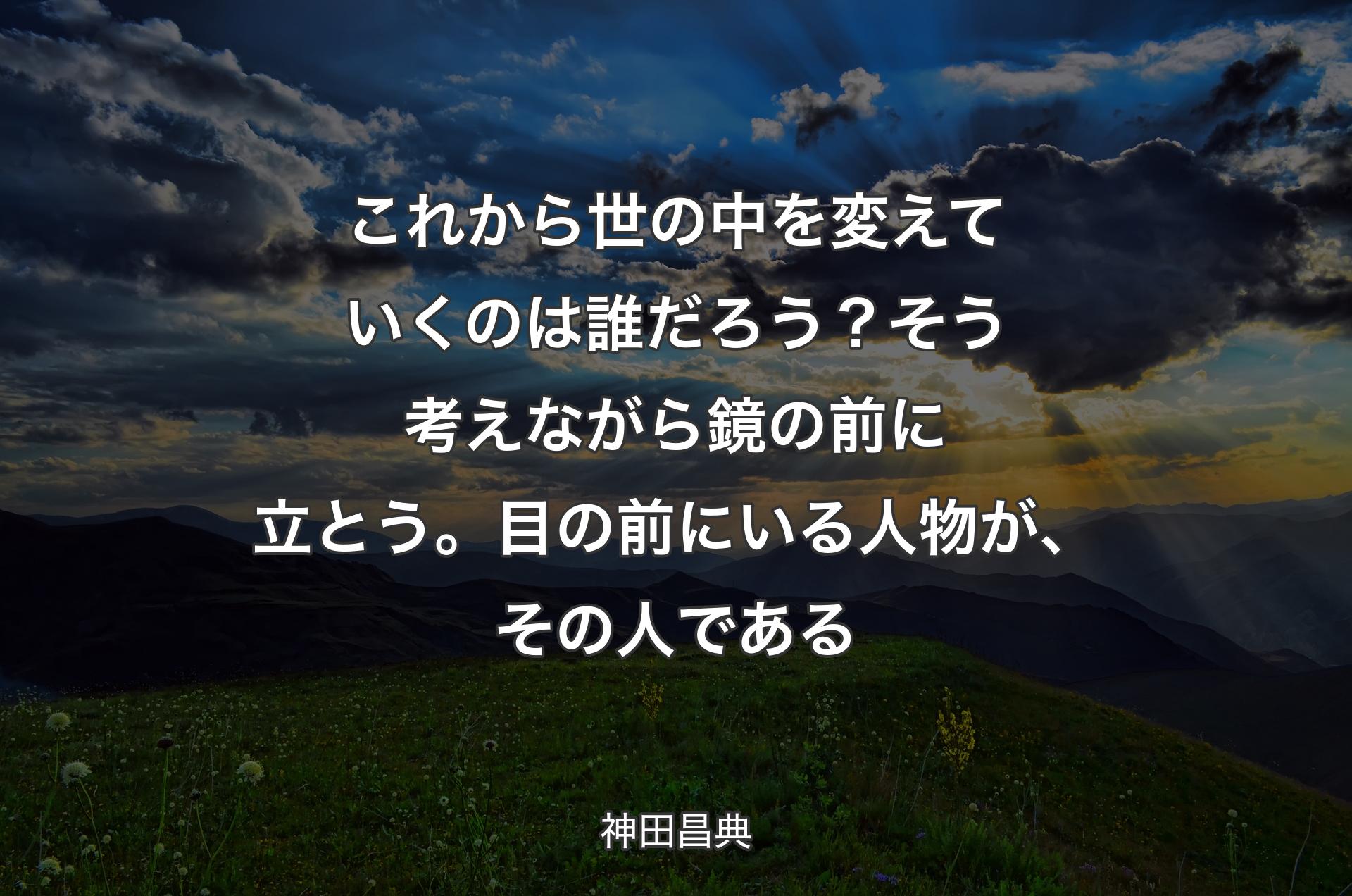 これから世の中を変えていくのは誰だろう？ そう考えながら鏡の前に立とう。目の前にいる人物が、その人である - 神田昌典