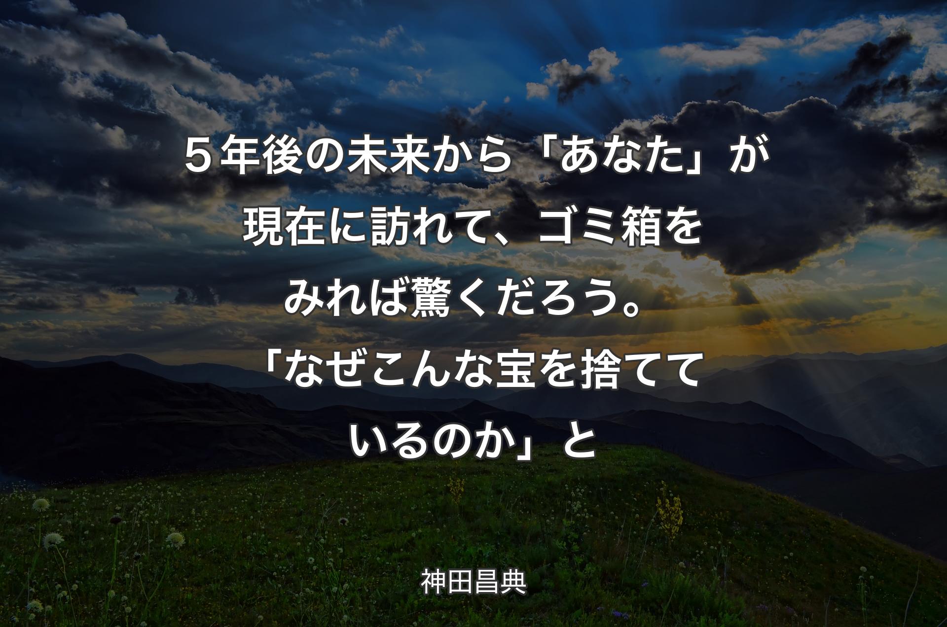 ５年後の未来から「あなた」が現在に訪れて、ゴミ箱をみれば驚くだろう。「なぜこんな宝を捨てているのか」と - 神田昌典