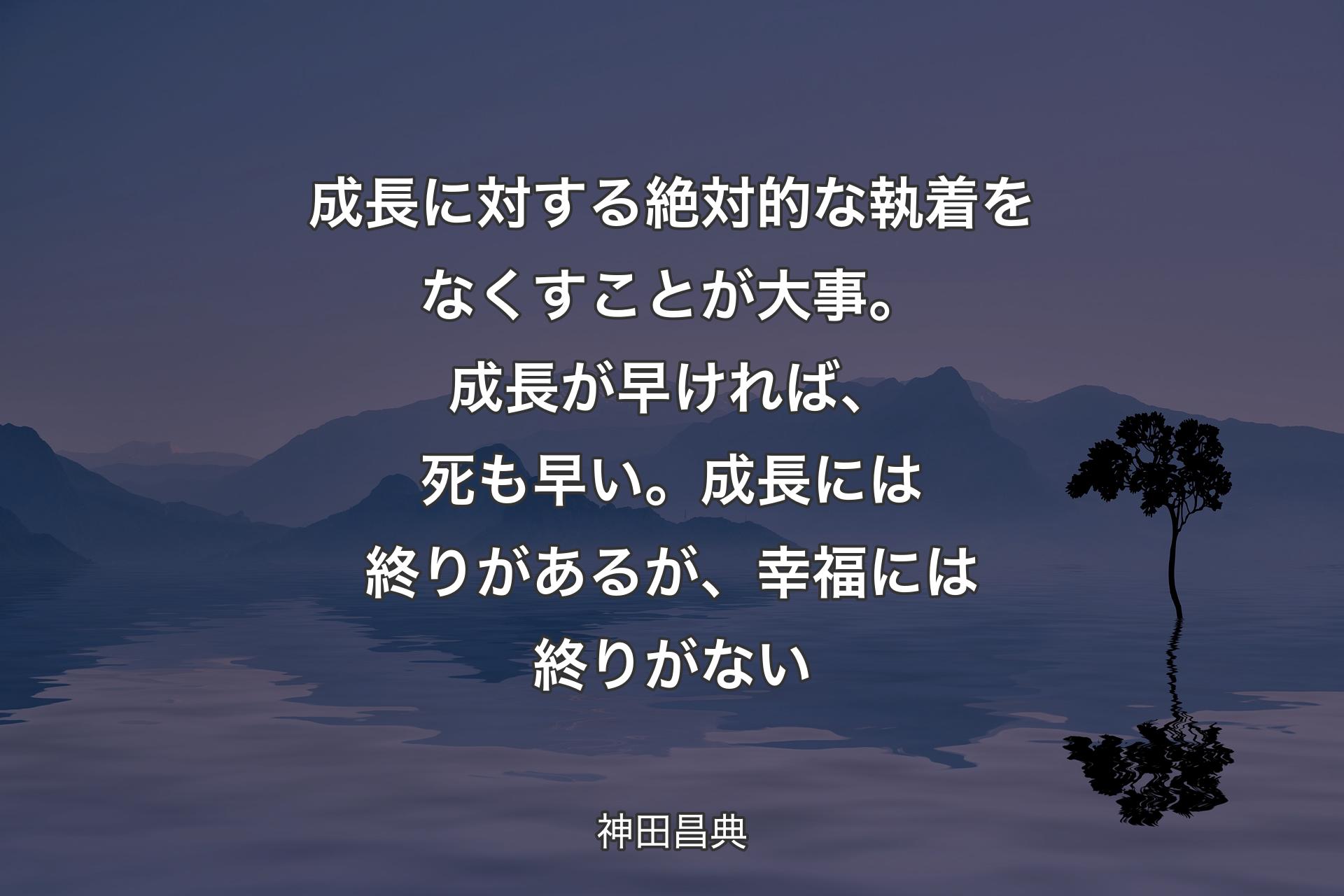 【背景4】成長に対する絶対的な執着をなくすことが大事。成長が早ければ、死も早い。成長には終りがあるが、幸福には終りがない - 神田昌典