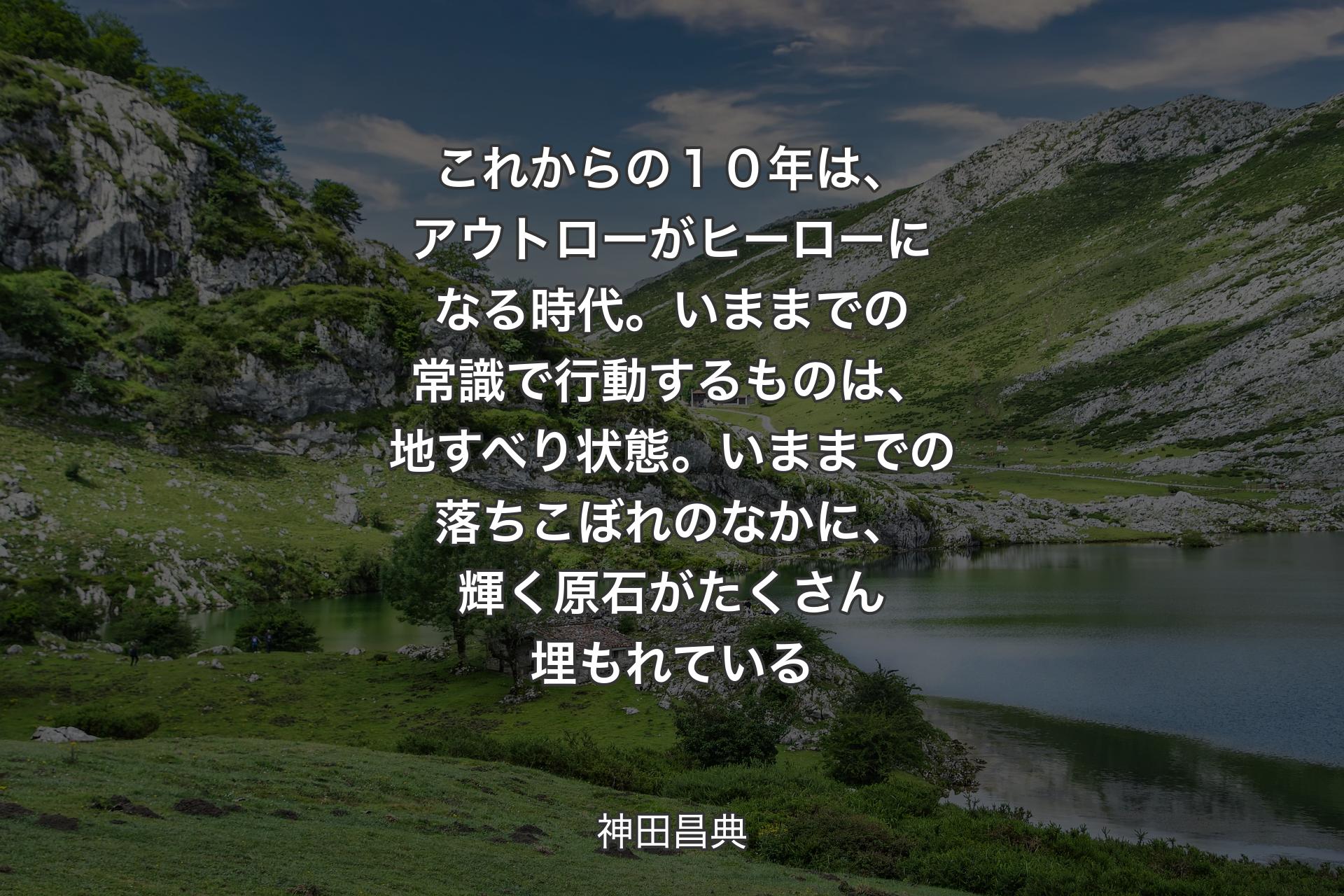 【背景1】これからの１０年は、アウトローがヒーローになる時代。いままでの常識で行動するものは、地すべり状態。いままでの落ちこぼれのなかに、輝く原石がたくさん埋もれている - 神田昌典