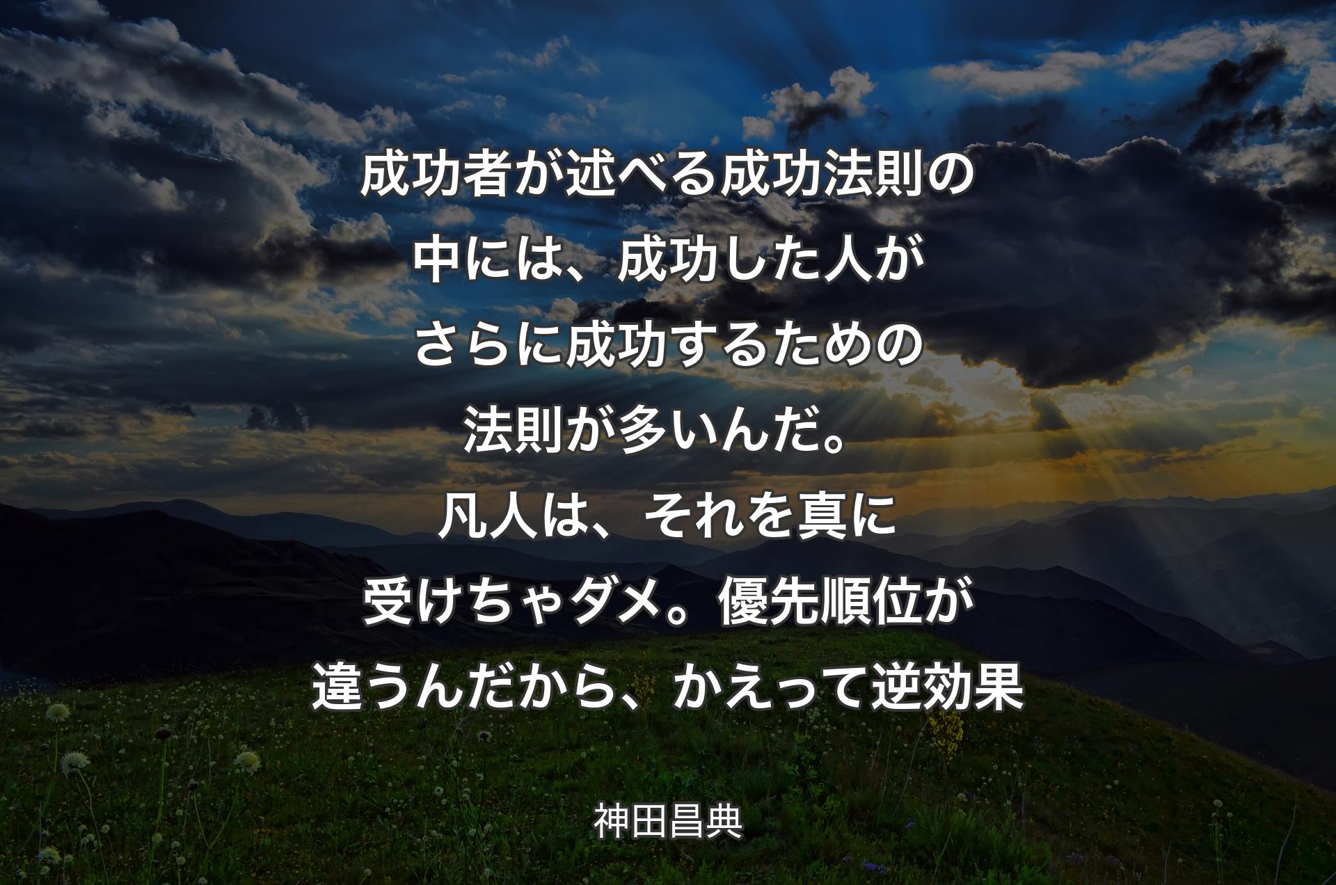 成功者が述べる成功法則の中には、成功した人がさらに成功するための法則が多いんだ。凡人は、それを真に受けちゃダメ。優先順位が違うんだから、かえって逆効果 - 神田昌典