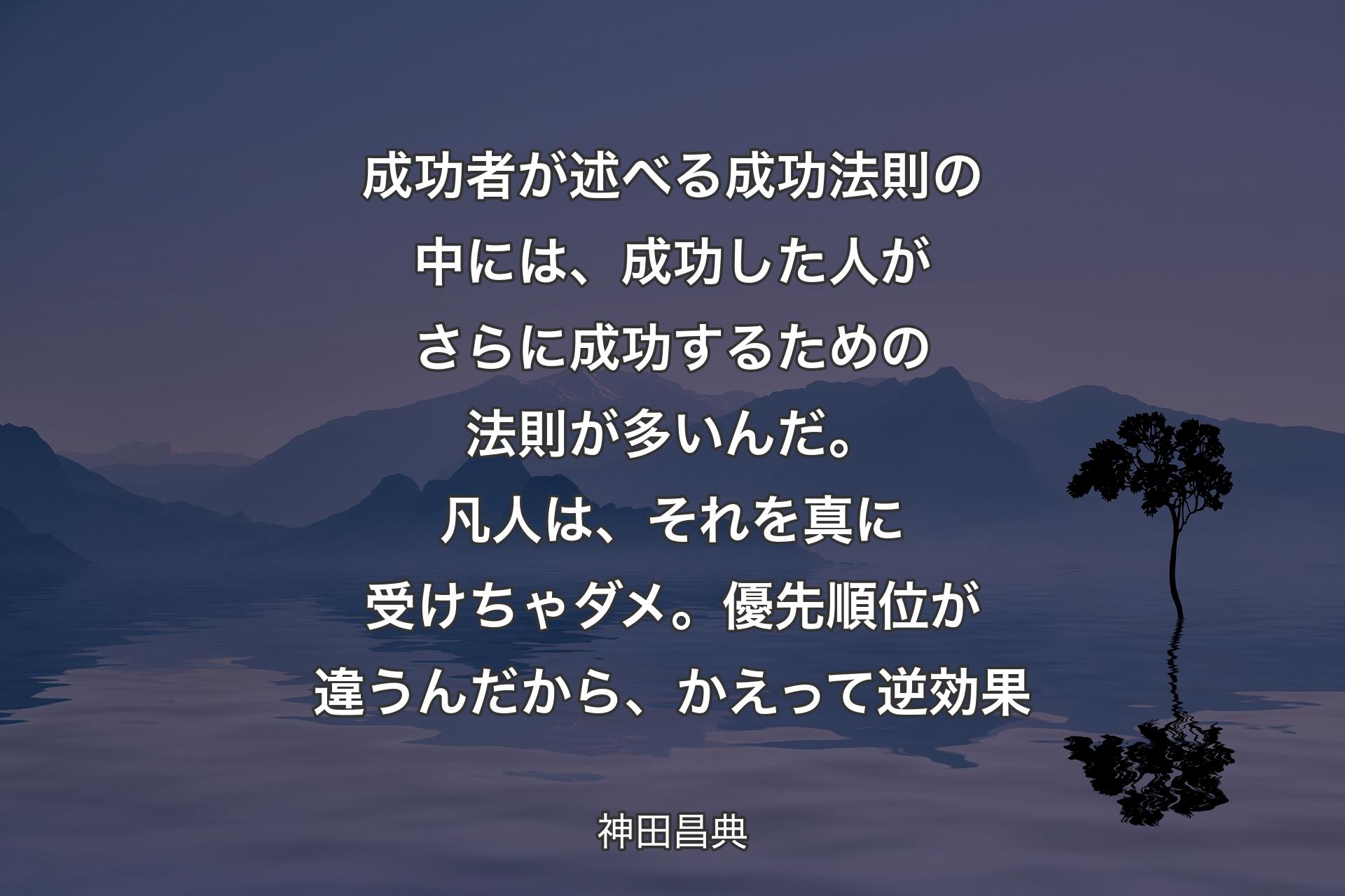 【背景4】成功者が述べる成功法則の中には、成功した人がさらに成功するための法則が多いんだ。凡人は、それを真に受けちゃダメ。優先順位が違うんだから、かえって逆効果 - 神田昌典