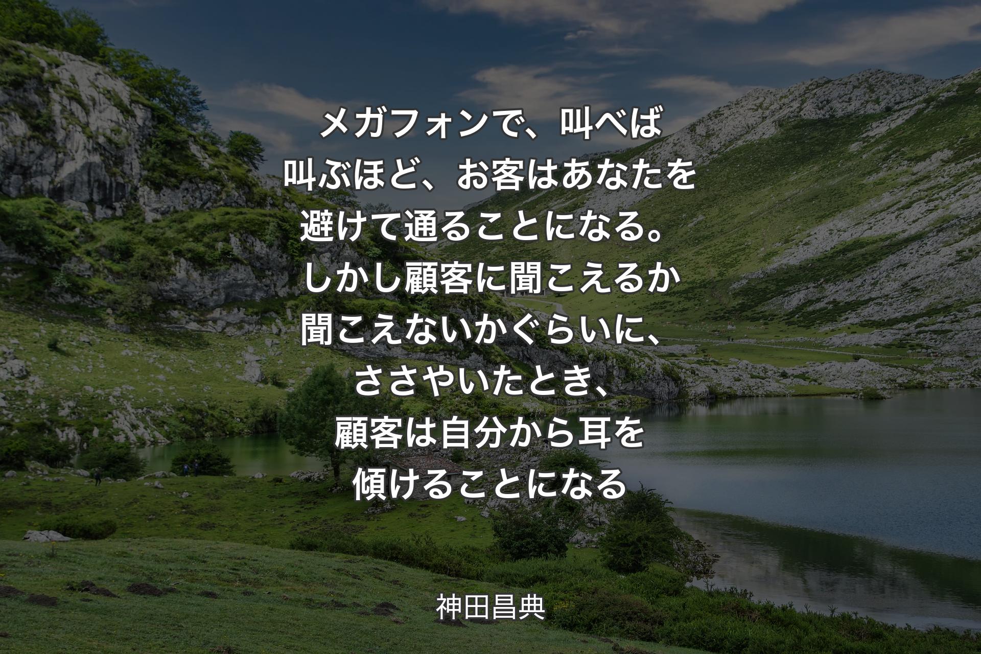 【背景1】メガフォンで、叫べば叫ぶほど、お客はあなたを避けて通ることになる。しかし顧客に聞こえるか聞こえないかぐらいに、ささやいたとき、顧客は自分から耳を傾けることになる - 神田昌典