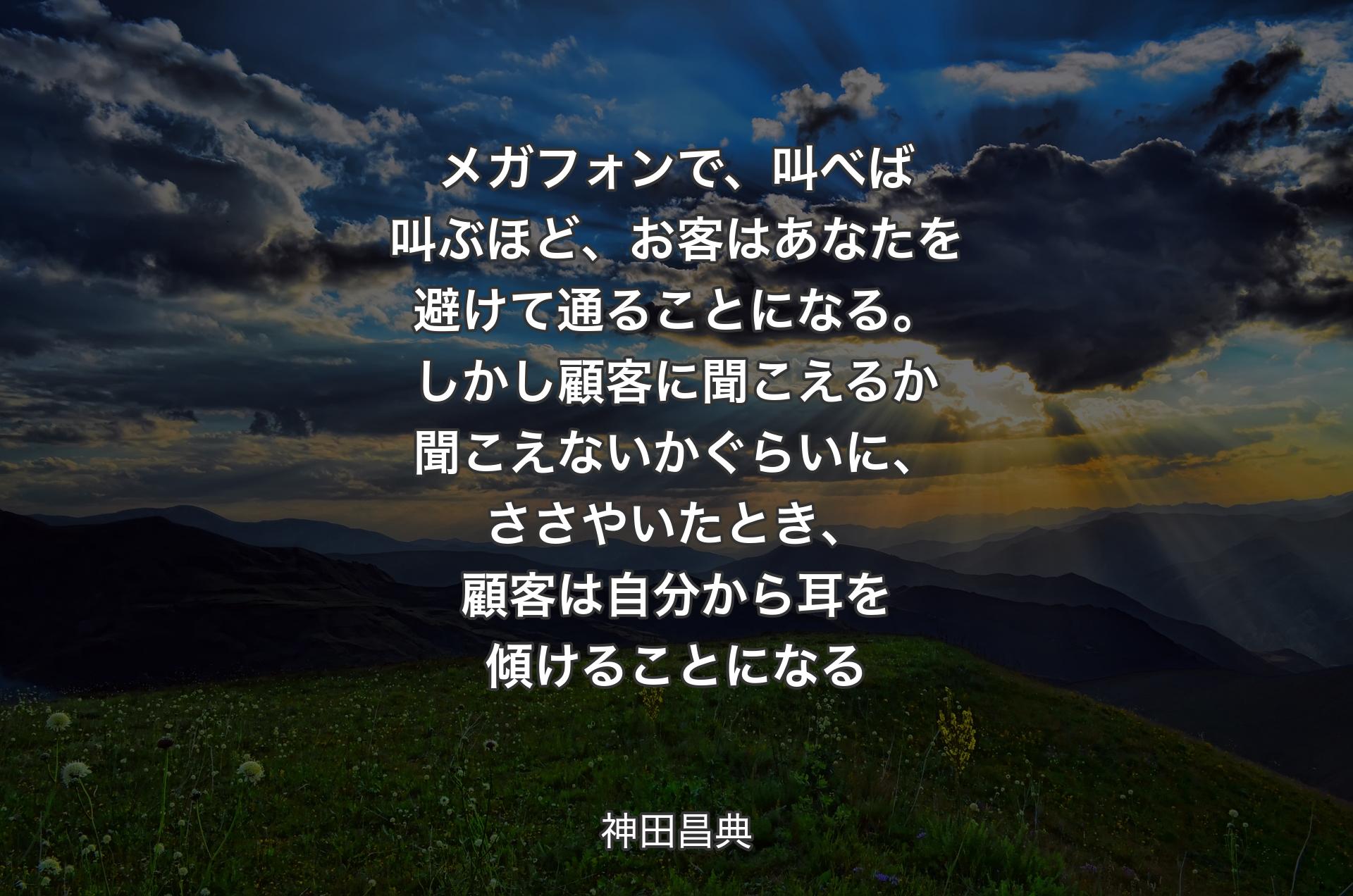 メガフォンで、叫べば叫ぶほど、お客はあなたを避けて通ることになる。しかし顧客に聞こえるか聞こえないかぐらいに、ささやいたとき、顧客は自分から耳を傾けることになる - 神田昌典