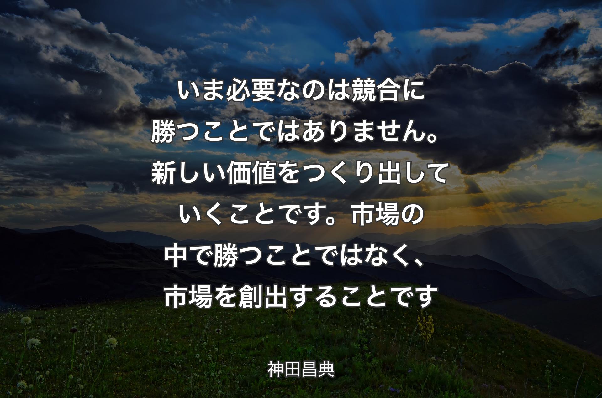 いま必要なのは競合に勝つことではありません。新しい価値をつくり出していくことです。市場の中で勝つことではなく、市場を創出することです - 神田昌典