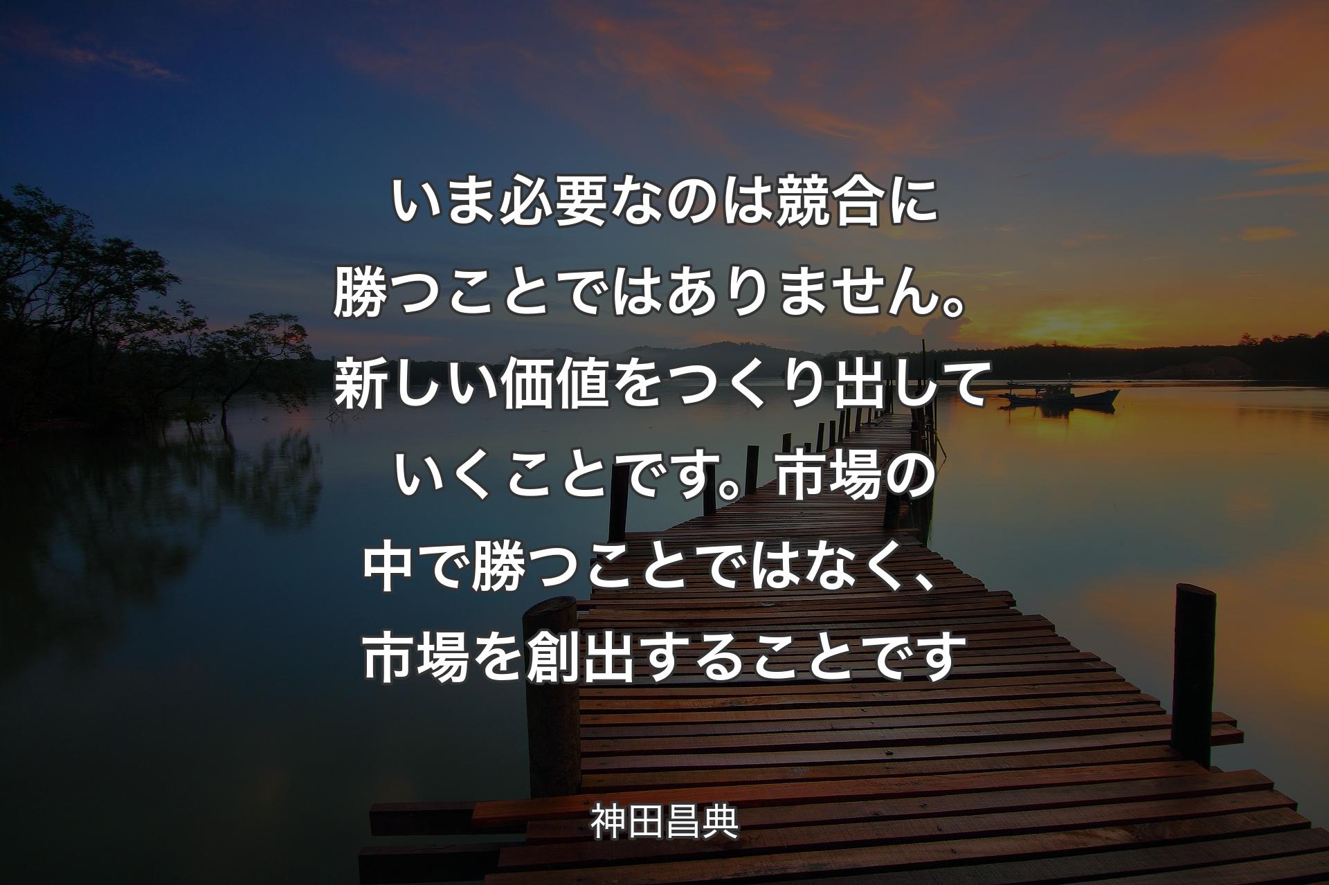 いま必要なのは競合に勝つことではありません。新しい価値をつくり出していくことです。市場の中で勝つことではなく、市場を創出することです - 神田昌典