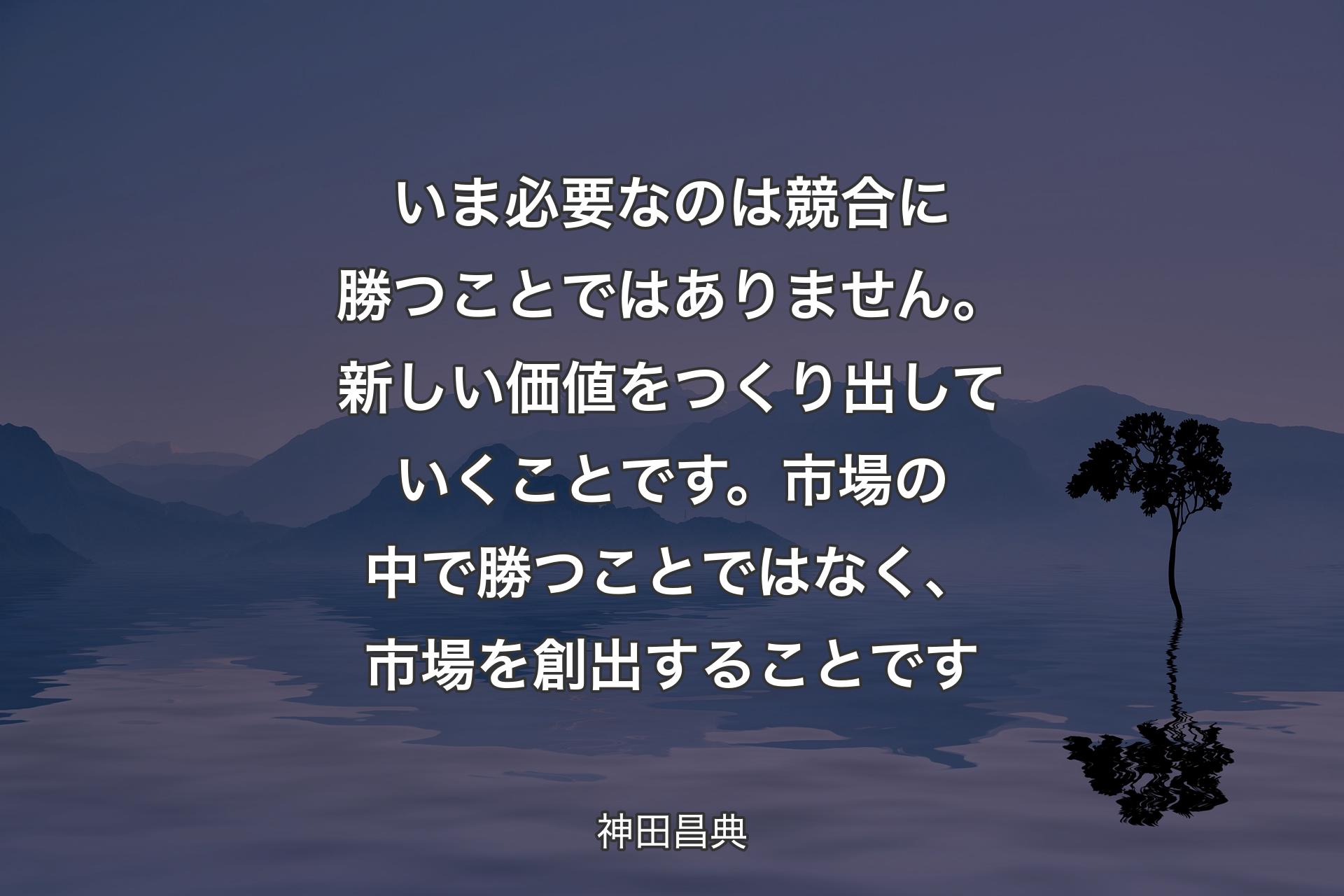 【背景4】いま必要なのは競合に勝つことではありません。新しい価値をつくり出していくことです。市場の中で勝つことではなく、市場を創出することです - 神田昌典