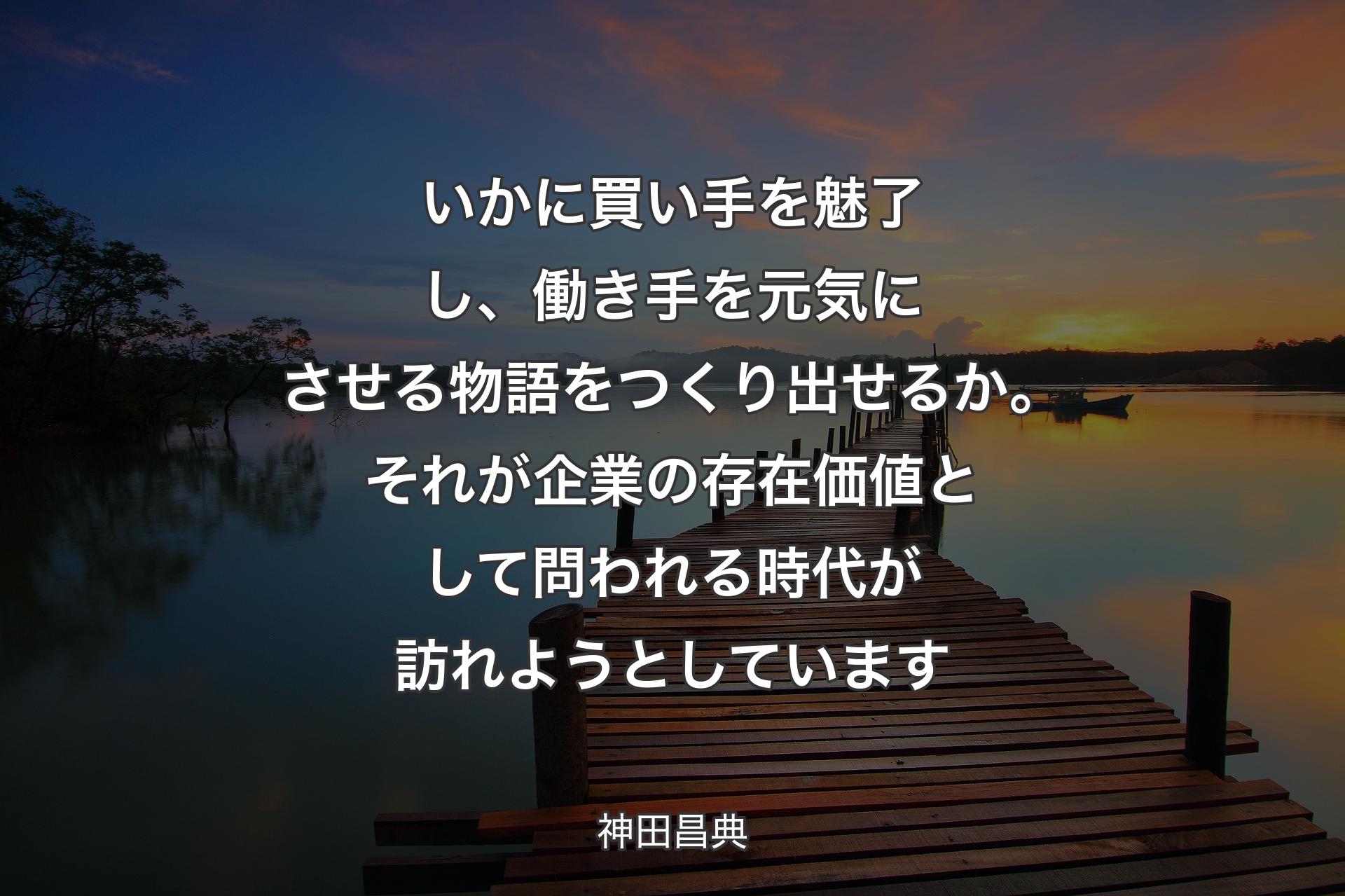 いかに買い手を魅了し、働き手を元気にさせる物語をつくり出せるか。それが企業の存在価値として問われる時代が訪れようとしています - 神田昌典