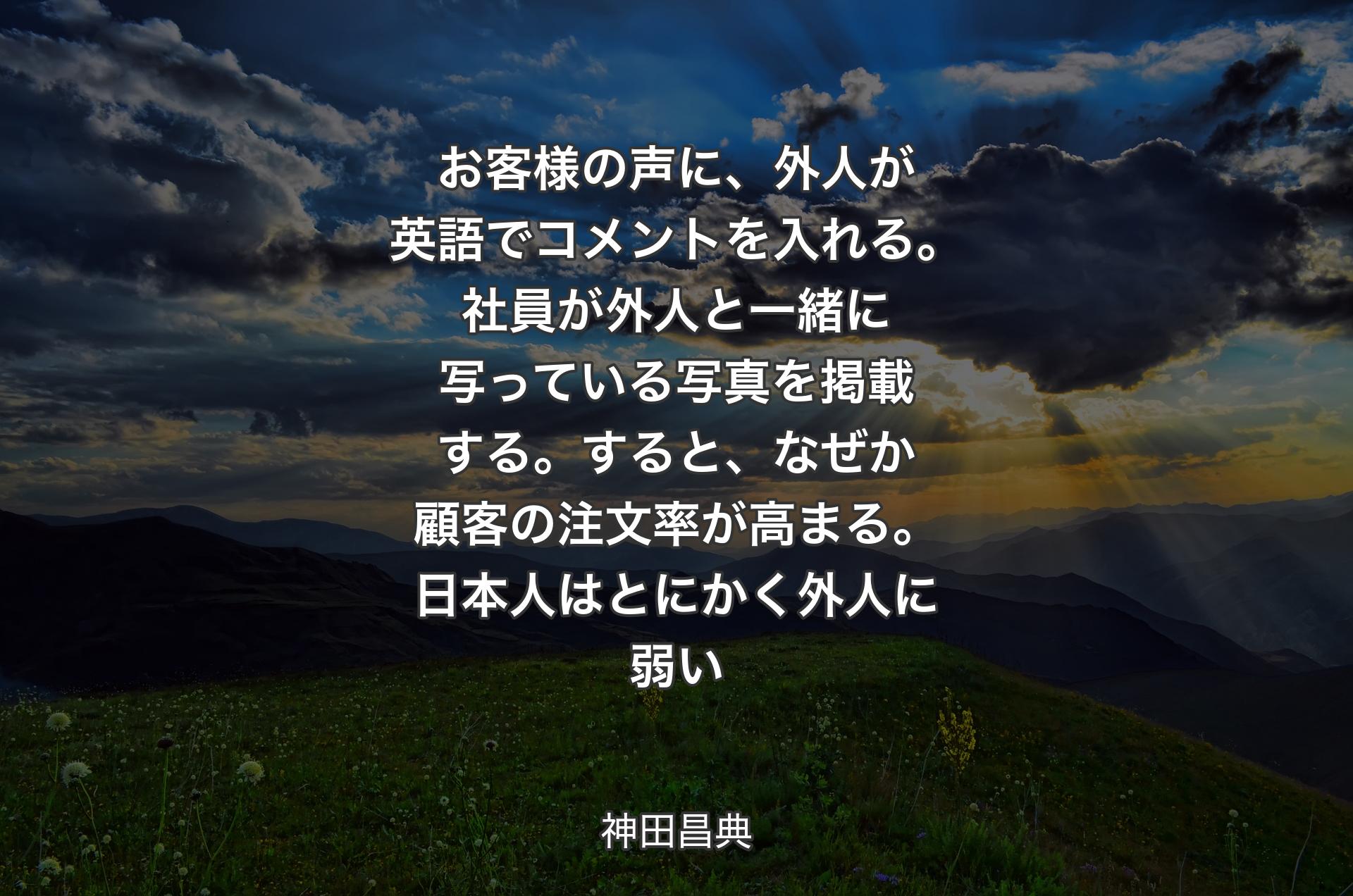 お客様の声に、外人が英語でコメントを入れる。社員が外人と一緒に写っている写真を掲載する。すると、なぜか顧客の注文率が高まる。日本人はとにかく外人に弱い - 神田昌典