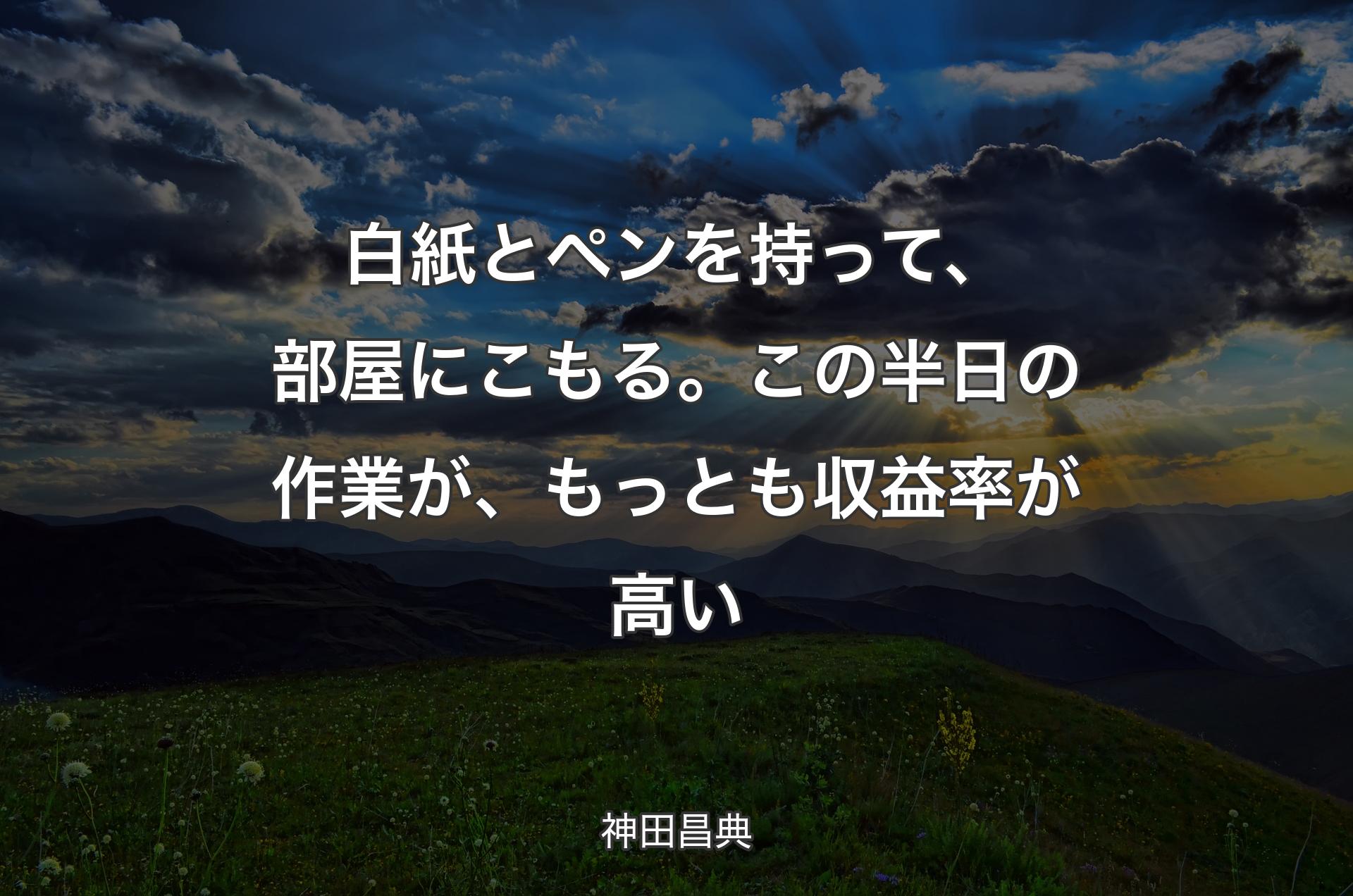 白紙とペンを持って、部屋にこもる。この半日の作業が、もっとも収益率が高い - 神田昌典