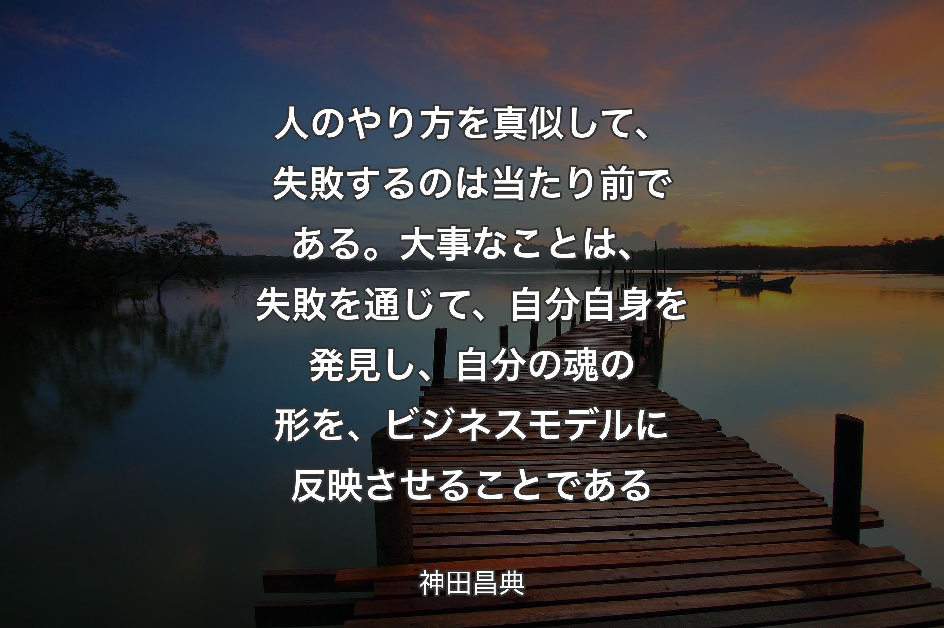 【背景3】人のやり方を真似して、失敗するのは当たり前である。大事なことは、失敗を通じて、自分自身を発見し、自分の魂の形を、ビジネスモデルに反映させることである - 神田昌典