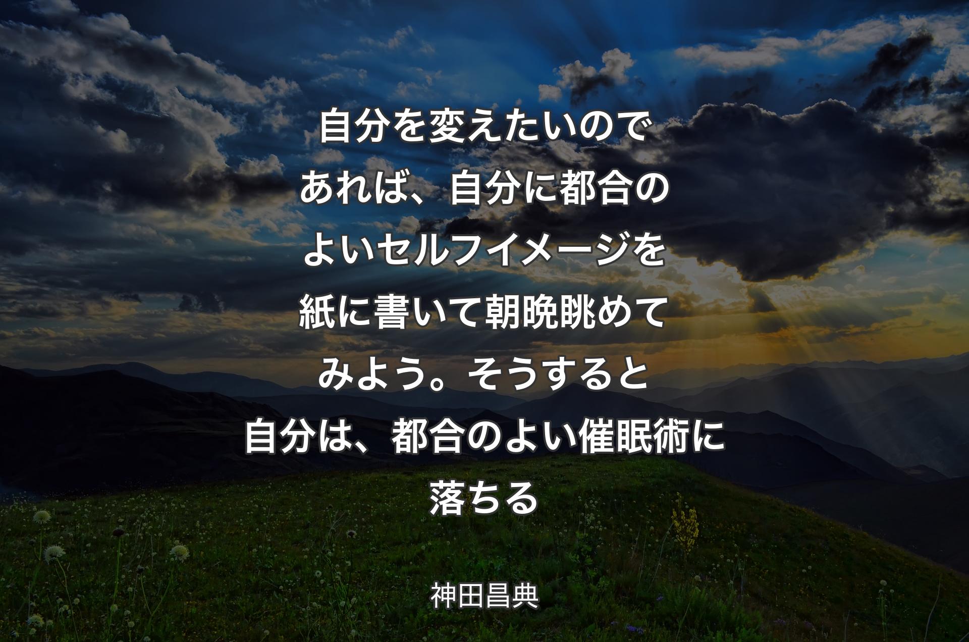 自分を変えたいのであれば、自分に都合のよいセルフイメージを紙に書いて朝晩眺めてみよう。そうすると自分は、都合のよい催眠術に落ちる - 神田昌典