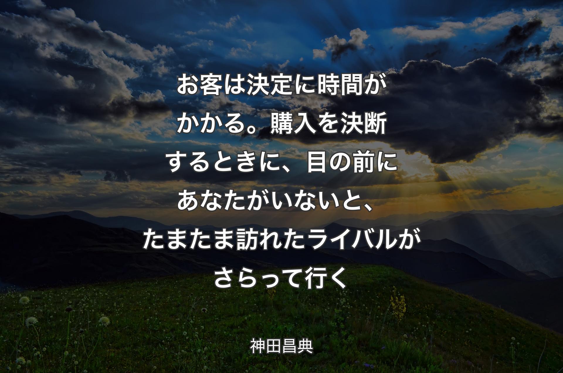 お客は決定に時間がかかる。購入を決断するときに、目の前にあなたがいないと、たまたま訪れたライバルがさらって行く - 神田昌典