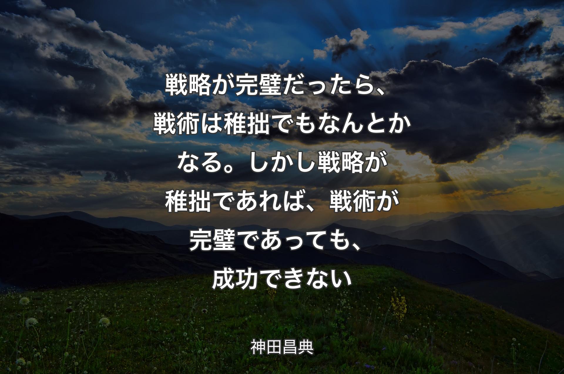 戦略が完璧だったら、戦術は稚拙でもなんとかなる。しかし戦略が稚拙であれば、戦術が完璧であっても、成功できない - 神田昌典