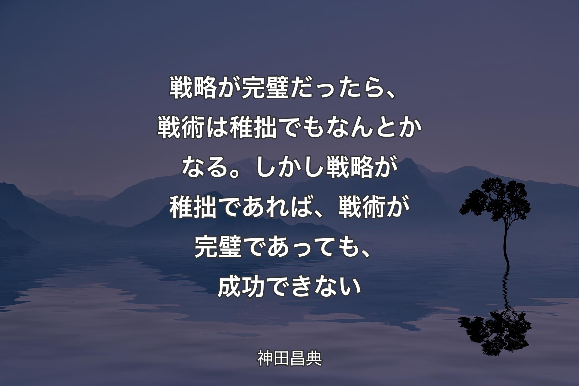 【背景4】戦略が完璧だったら、戦術は稚拙でもなんとかなる。しかし戦略が稚拙であれば、戦術が完璧であっても、成功できない - 神田昌典