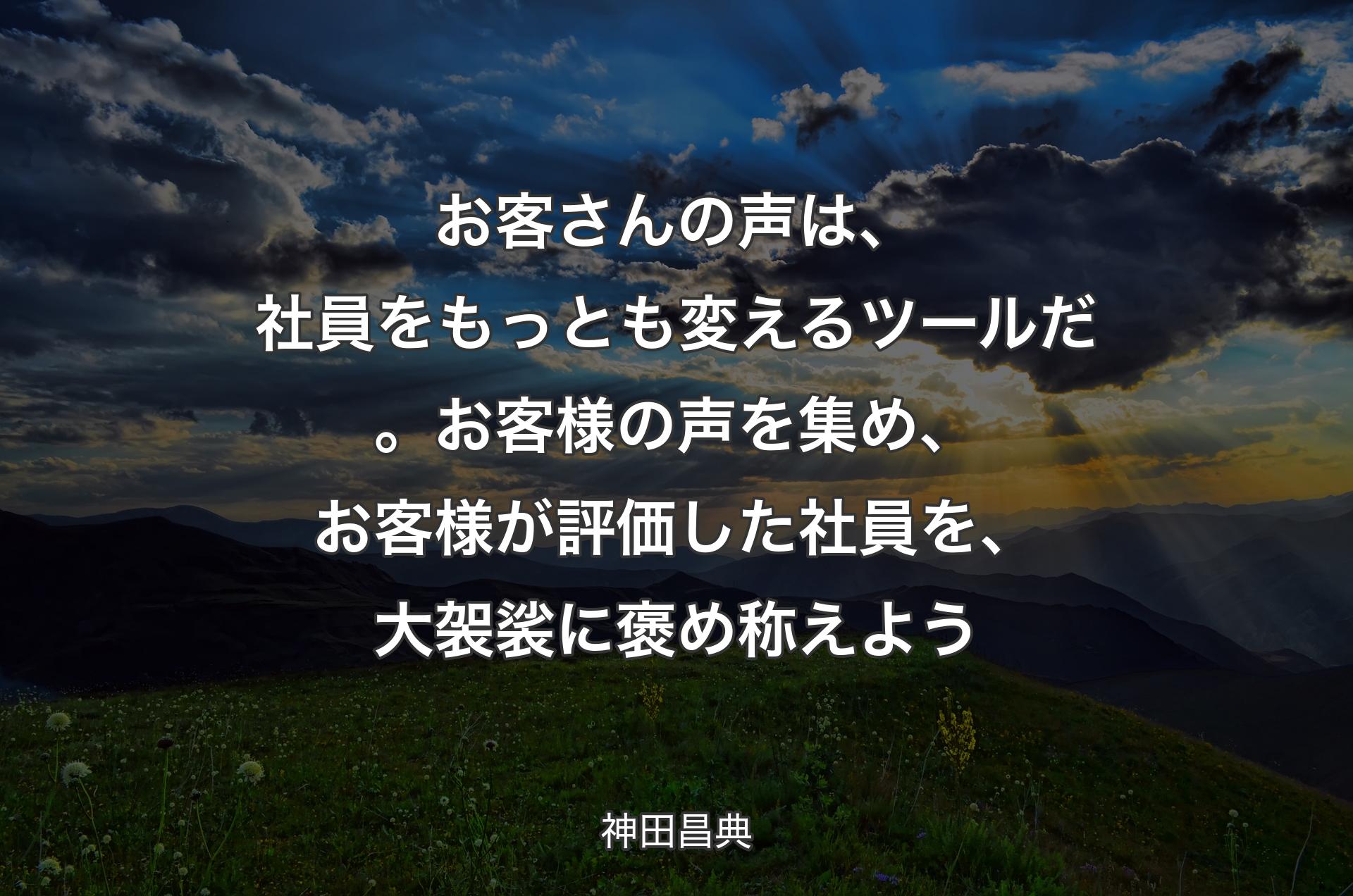 お客さんの声は、社員をもっとも変えるツールだ。お客様の声を集め、お客様が評価した社員を、大袈裟に褒め称えよう - 神田昌典