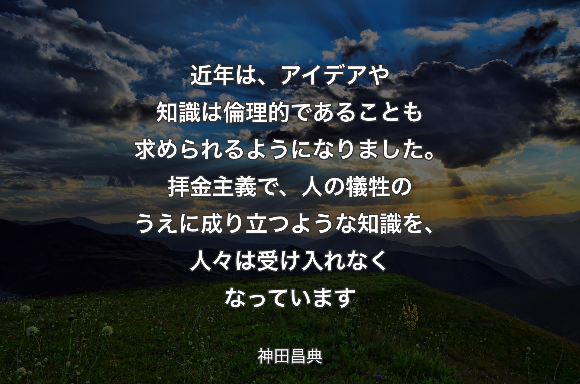 近年は、アイデアや知識は倫理的であることも求められるようになりました。拝金主義で、人の犠牲のうえに成り立つような知識を、人々は受け入れなくなっています - 神田昌典