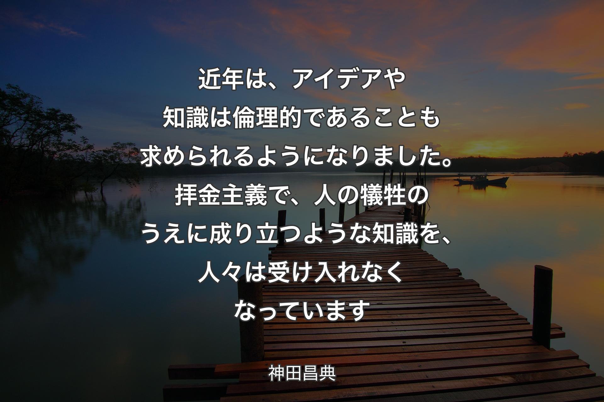 近年は、アイデアや知識は倫理的であることも求められるようになりました。拝金主義で、人の犠牲のうえに成り立つような知識を、人々は受け入れなくなっています - 神田昌典