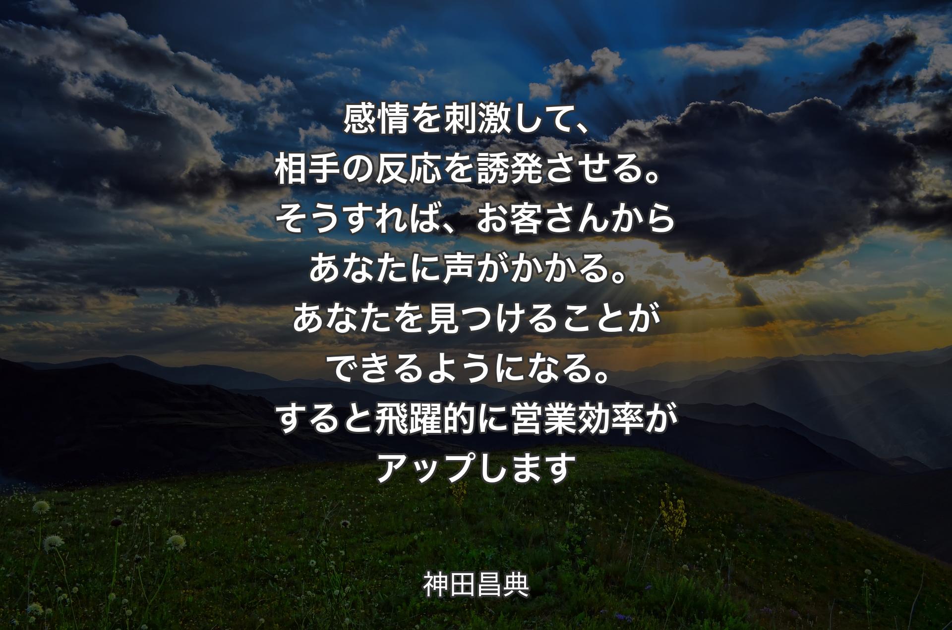 感情を刺激して、相手の反応を誘発させる。そうすれば、お客さんからあなたに声がかかる。あなたを見つけることができるようになる。すると飛躍的に営業効率がアップします - 神田昌典