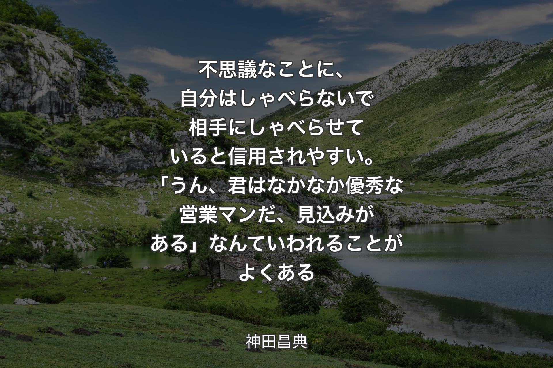 不思議なことに、自分はしゃべらないで相手にしゃべらせていると信用されやすい。「うん、君はなかなか優秀な営業マンだ、見込みがある」なんていわれることがよくある - 神田昌典