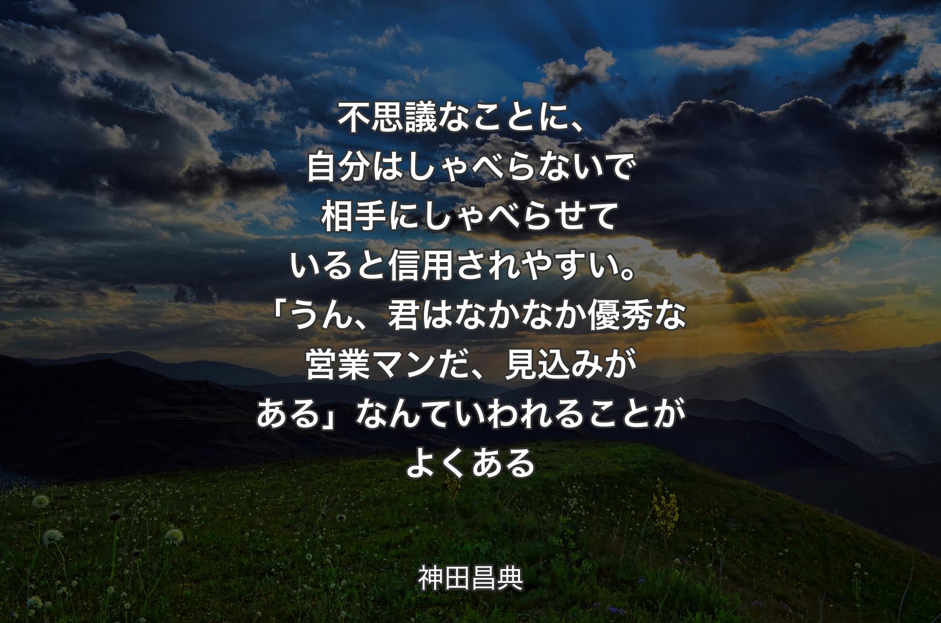 不思議なことに、自分はしゃべらないで相手にしゃべらせていると信用されやすい。「うん、君はなかなか優秀な営業マンだ、見込みがある」なんていわれることがよくある - 神田昌典