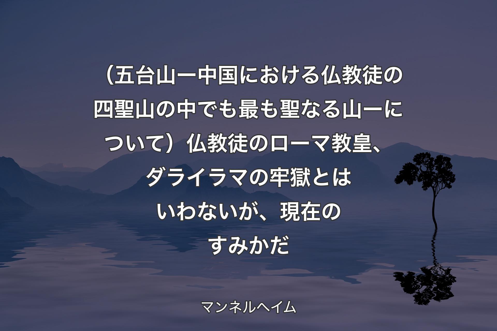 【背景4】（五台山 ー 中国における仏教徒の四聖山の中でも最も聖なる山 ー について）仏教徒のローマ教皇、ダライラマの牢獄とはいわないが、現在のすみかだ - マンネルヘイム