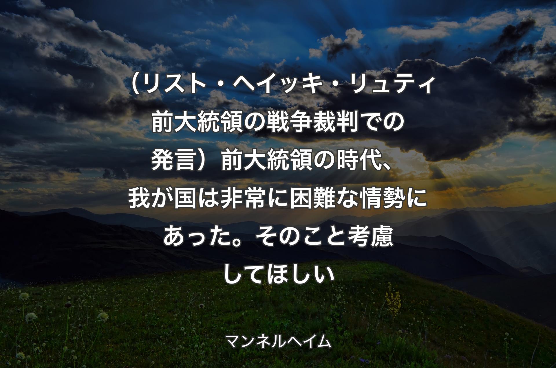 （リスト・ヘイッキ・リュティ前大統領の戦争裁判での発言）前大統領の時代、我が国は非常に困難な情勢にあった。そのこと考慮してほしい - マンネルヘイム