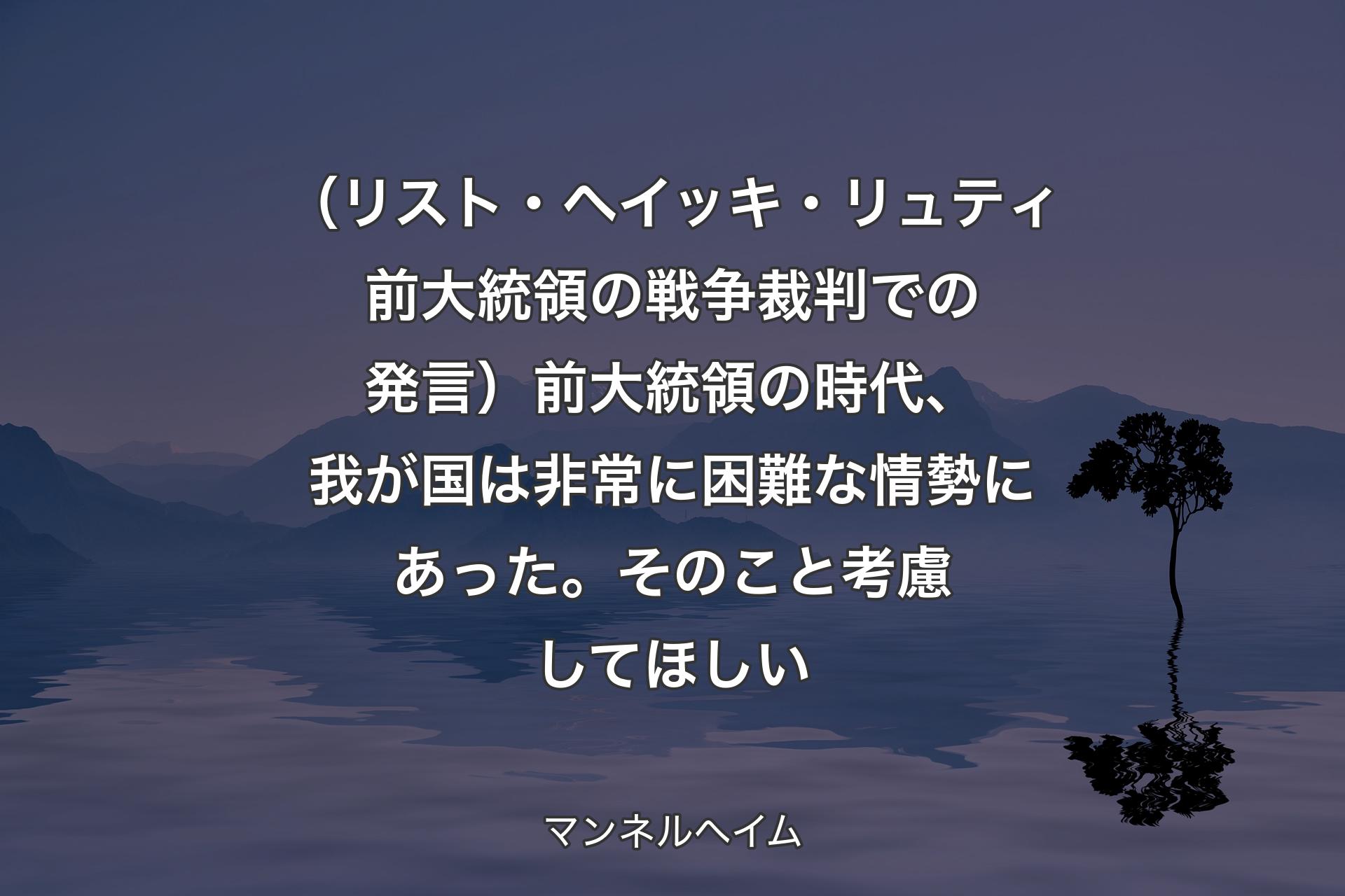 【背景4】（リスト・ヘイッキ・リュティ前大統領の戦争裁判での発言）前大統領の時代、我が国は非常に困難な情勢にあった。そのこと考慮してほしい - マンネルヘイム