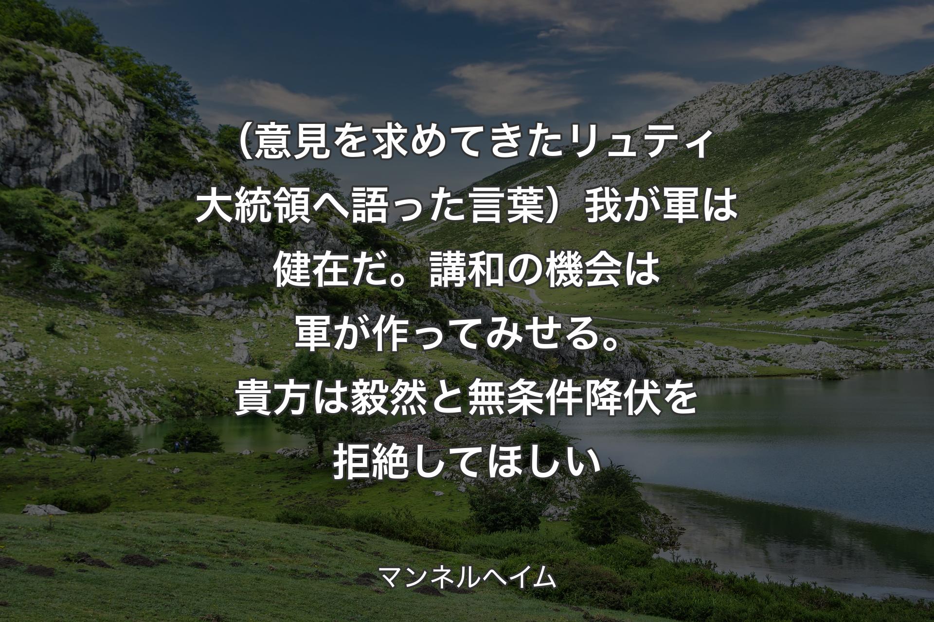 【背景1】（意見を求めてきたリュティ大統領へ語った言葉）我が軍は健在だ。講和の機会は軍が作ってみせる。貴方は毅然と無条件降伏を拒絶してほしい - マンネルヘイム