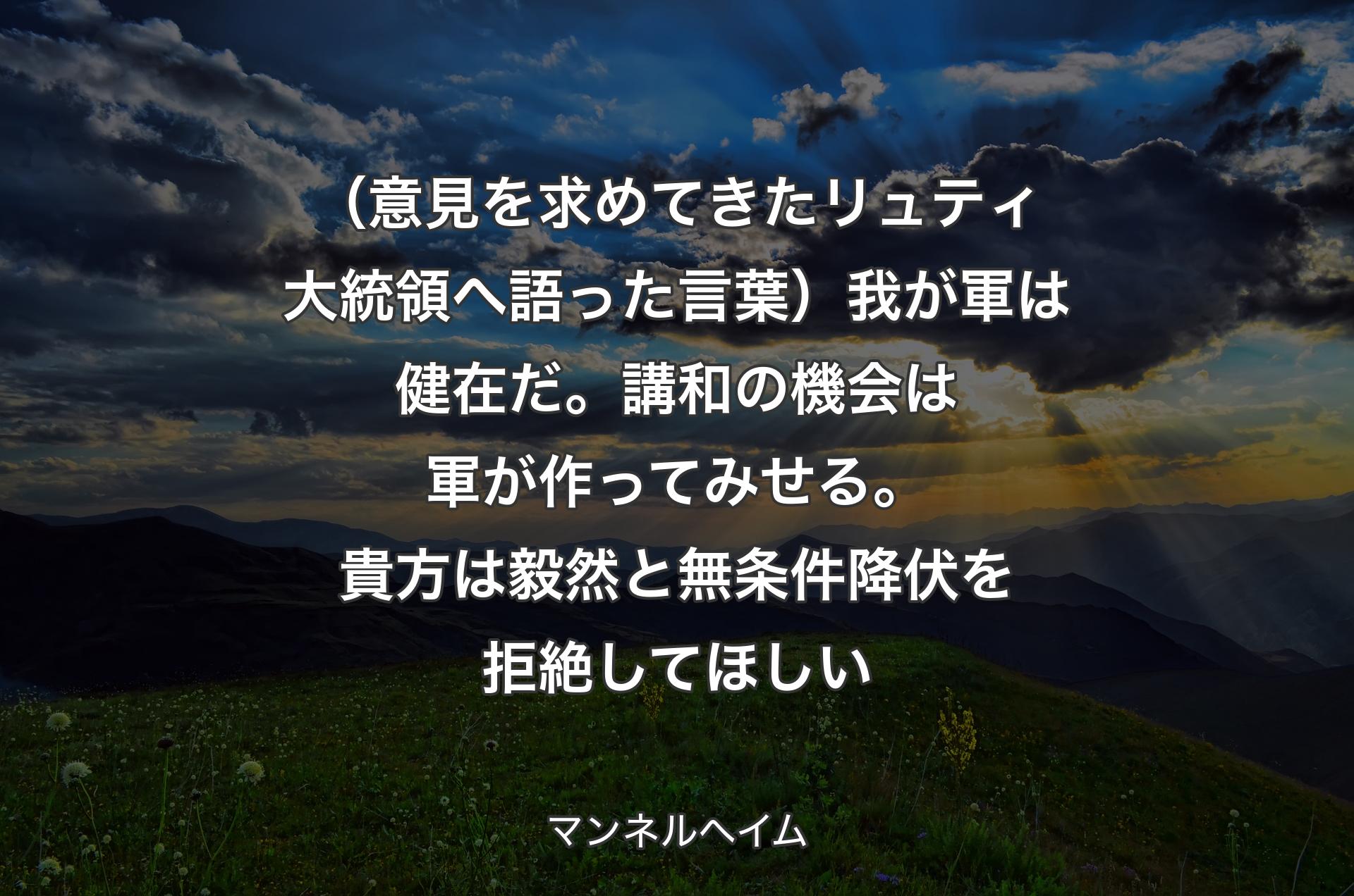 （意見を求めてきたリュティ大統領へ語った言葉）我が軍は健在だ。講和の機会は軍が作ってみせる。貴方は毅然と無条件降伏を拒絶してほしい - マンネルヘイム