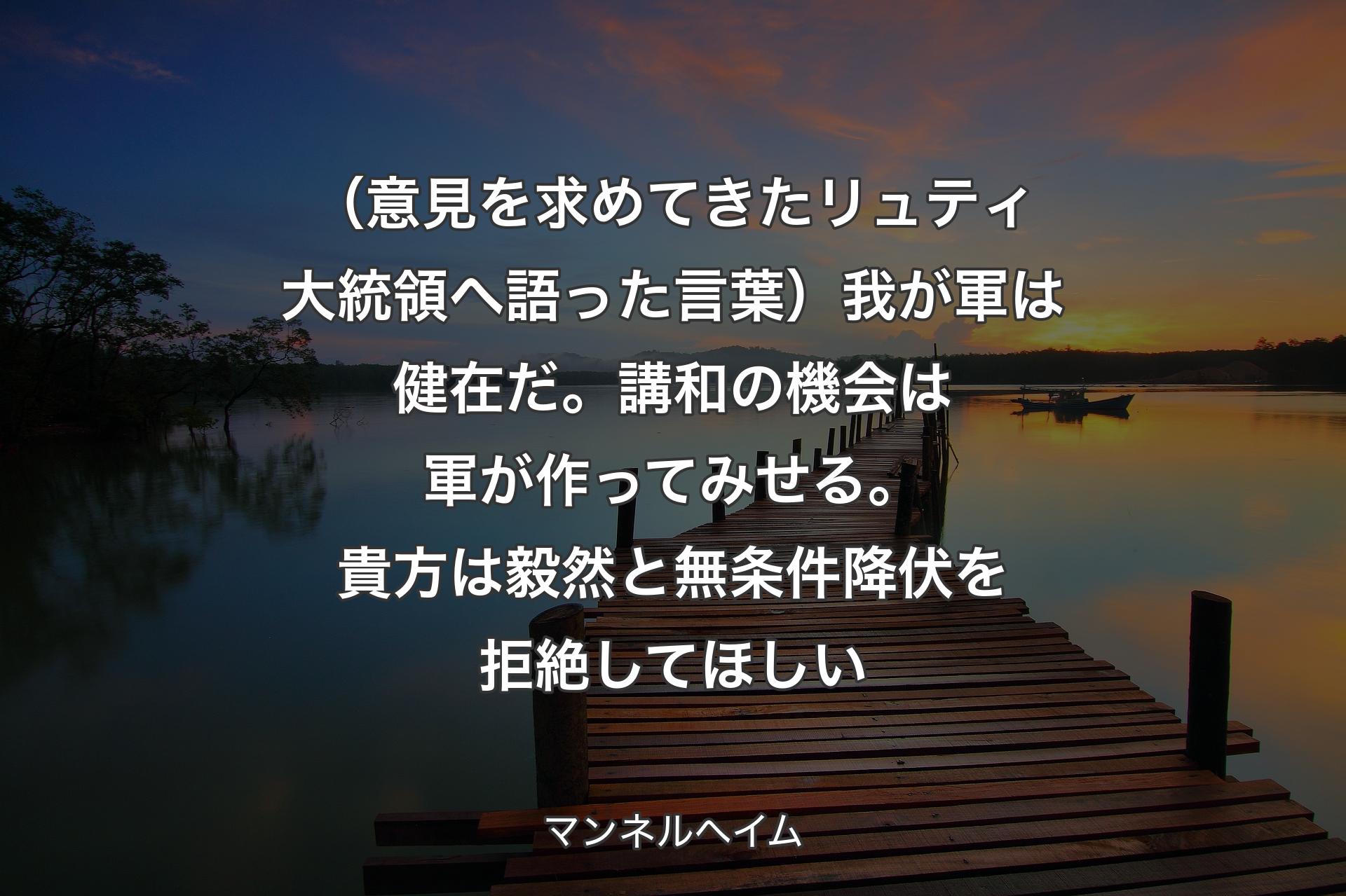 【背景3】（意見を求めてきたリュティ大統領へ語った言葉）我が軍は健在だ。講和の機会は軍が作ってみせる。貴方は毅然と無条件降伏を拒絶してほしい - マンネルヘイム