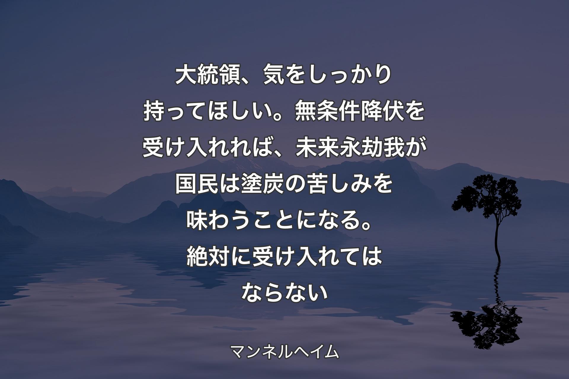 大統領、気をしっかり持ってほしい。無条件降伏を受け入れれば、未来永劫我が国民は塗炭の苦しみを味わうことになる。絶対に受け入れてはならない - マンネルヘイム