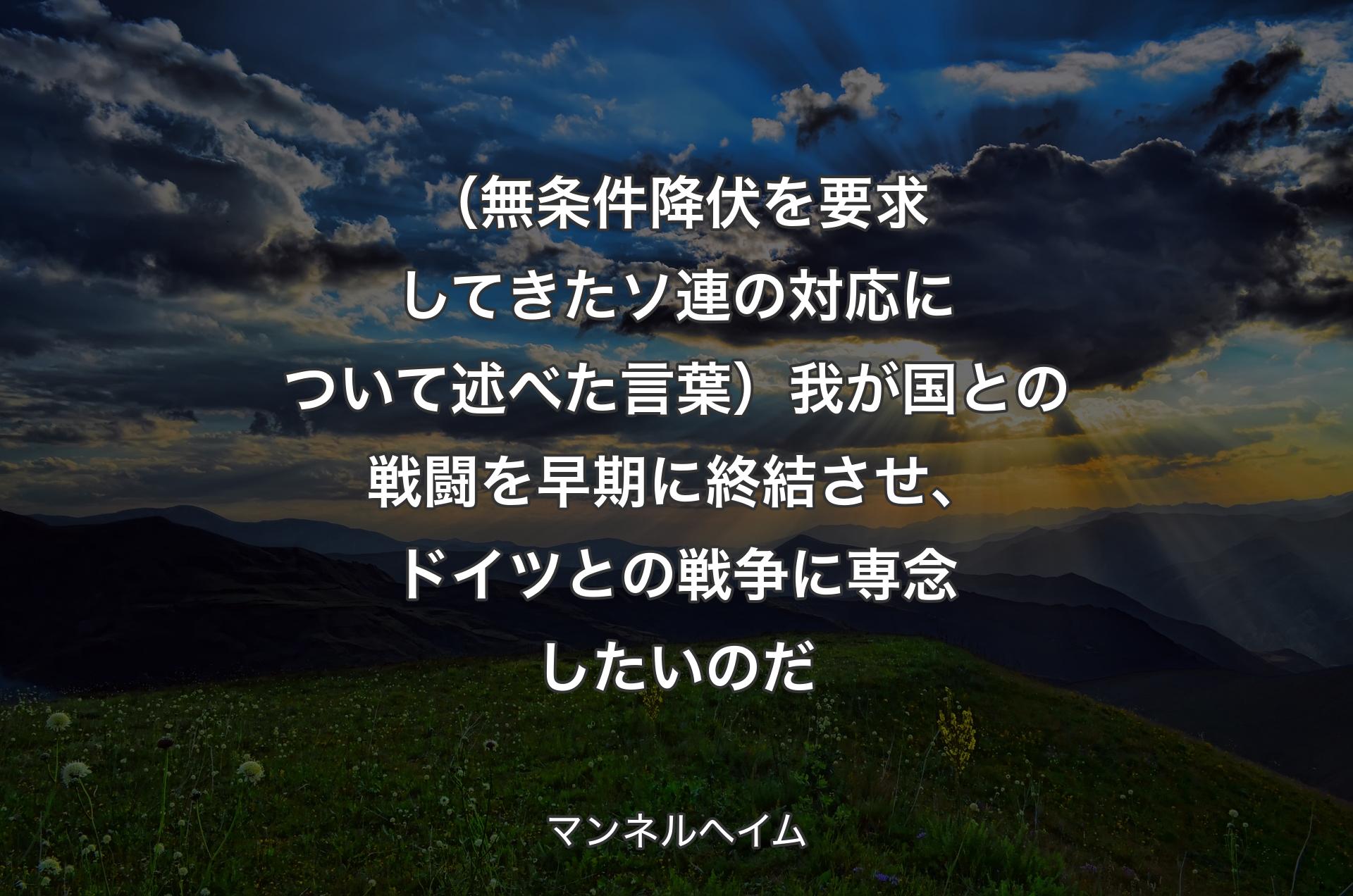 （無条件降伏を要求してきたソ連の対応について述べた言葉）我が国との戦闘を早期に終結させ、ドイツとの戦争に専念したいのだ - マンネルヘイム