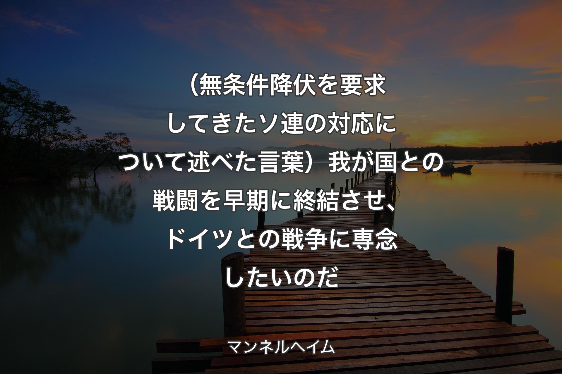 【背景3】（無条件降伏を要求してきたソ連の対応について述べた言葉）我が国との戦闘を早期に終結させ、ドイツとの戦争に専念したいのだ - マンネルヘイム