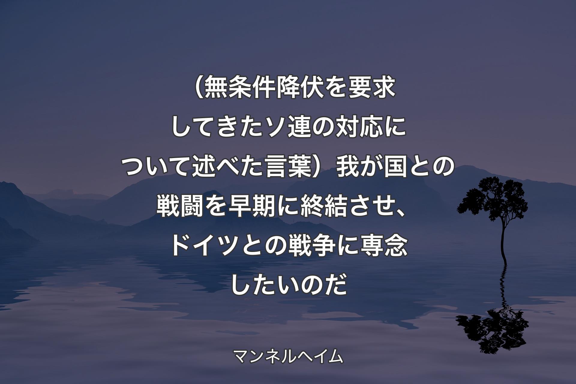 【背景4】（無条件降伏を要求してきたソ連の対応について述べた言葉）我が国との戦闘を早期に終結させ、ドイツとの戦争に専念したいのだ - マンネルヘイム