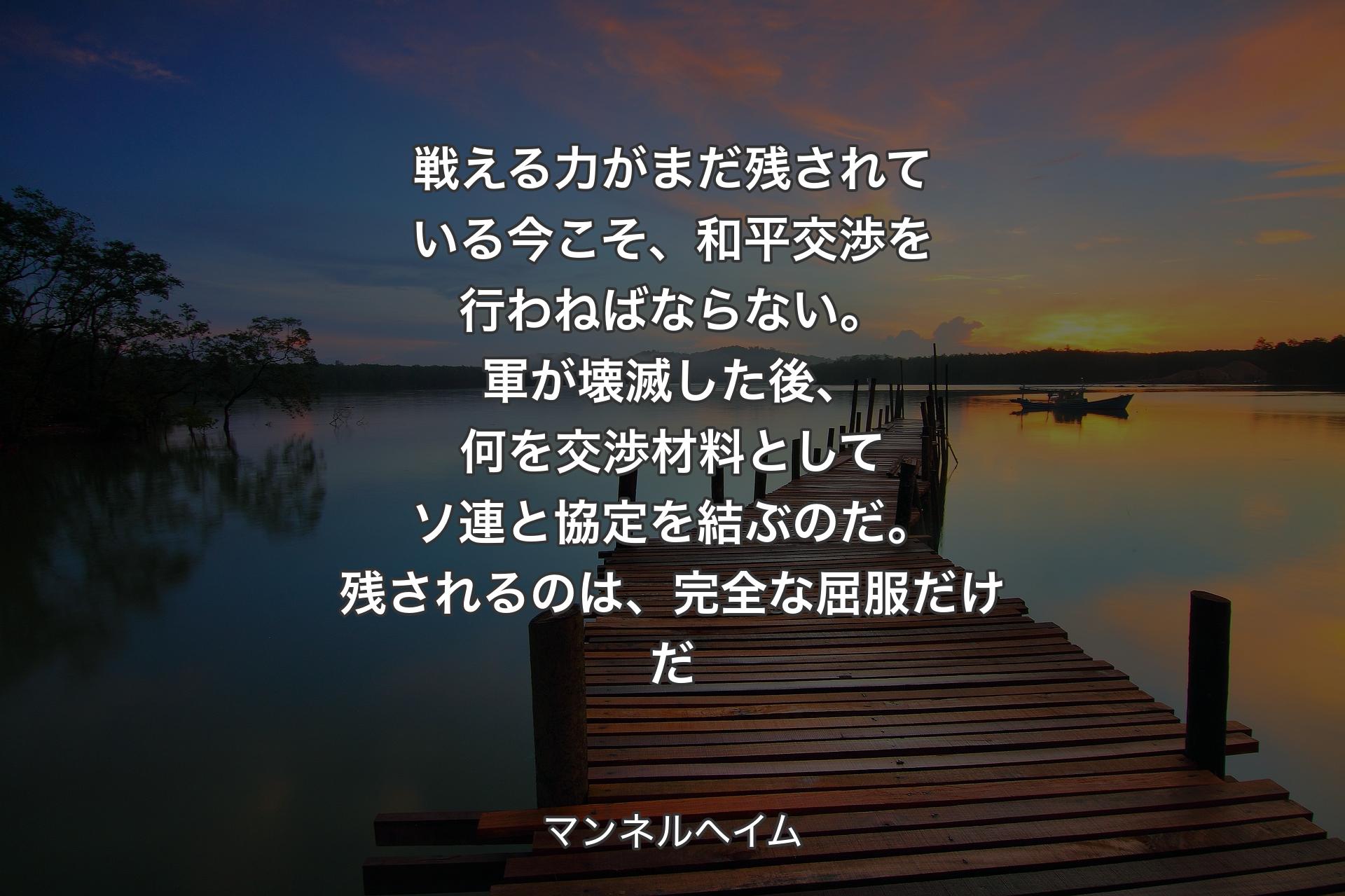 【背景3】戦える力がまだ残されている今こそ、和平交渉を行わねばならない。軍が壊滅した後、何を交渉材料としてソ連と協定を結ぶのだ。残されるのは、完全な屈服だけだ - マンネルヘイム