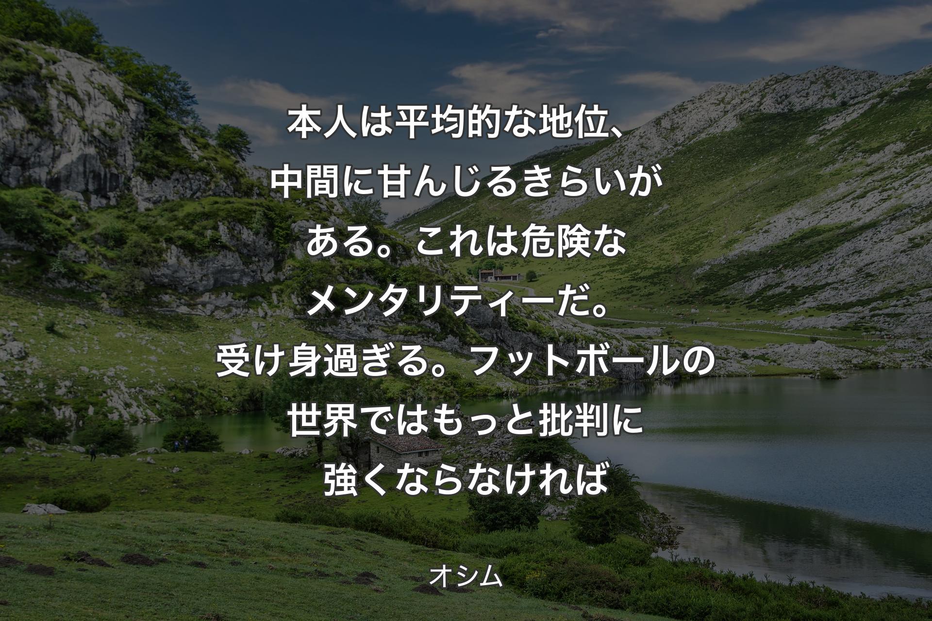 本人は平均的な地位、中間に甘んじるきらいがある。これは危険なメンタリティーだ。受け身過ぎる。フットボールの世界ではもっと批判に強くならなければ - オシム