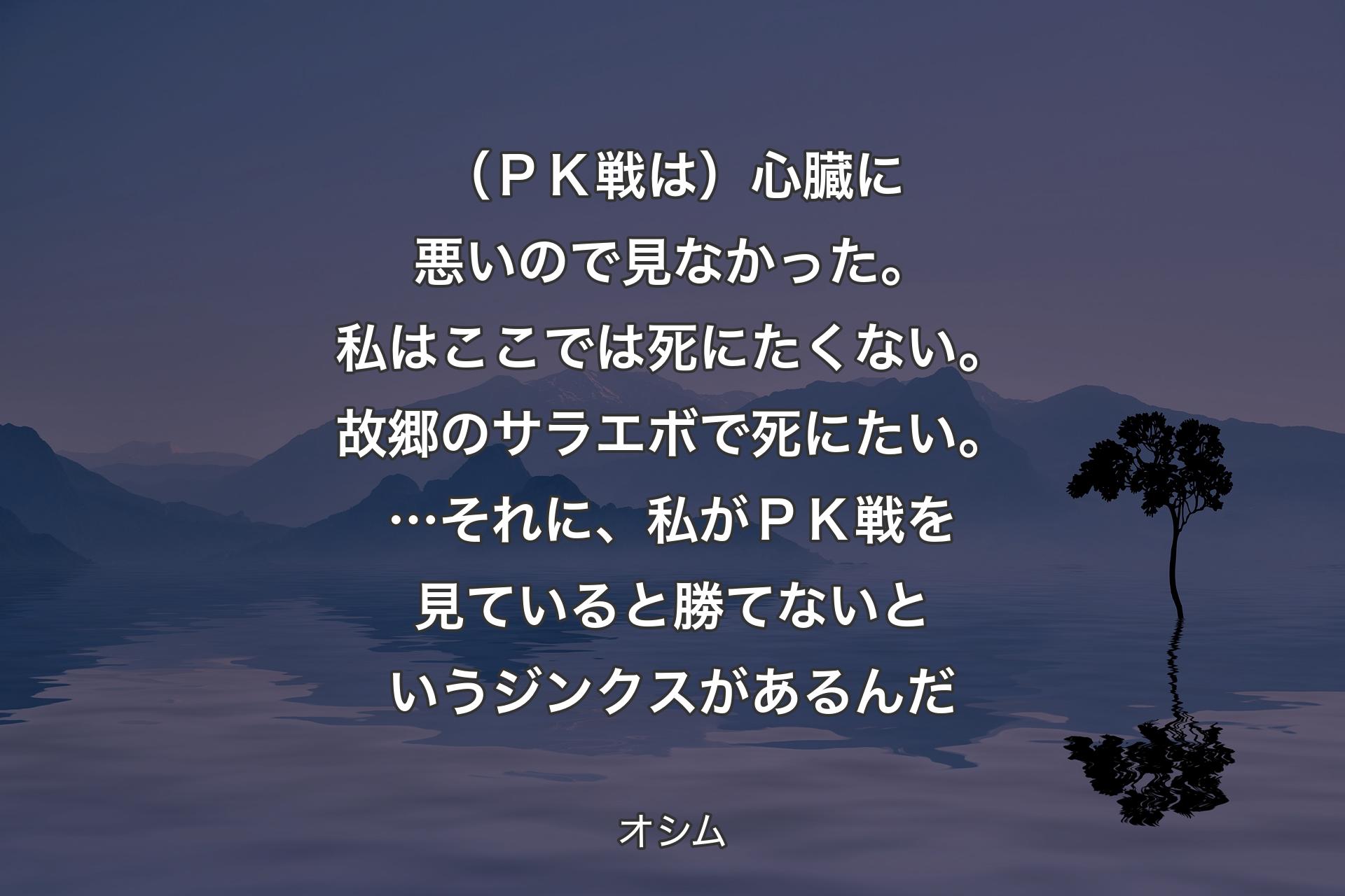 【背景4】（ＰＫ戦は）心臓に悪いので見なかった。私はここでは死にたくない。故郷のサラエボで死にたい。…それに、私がＰＫ戦を見ていると勝てないというジンクスがあるんだ - オシム