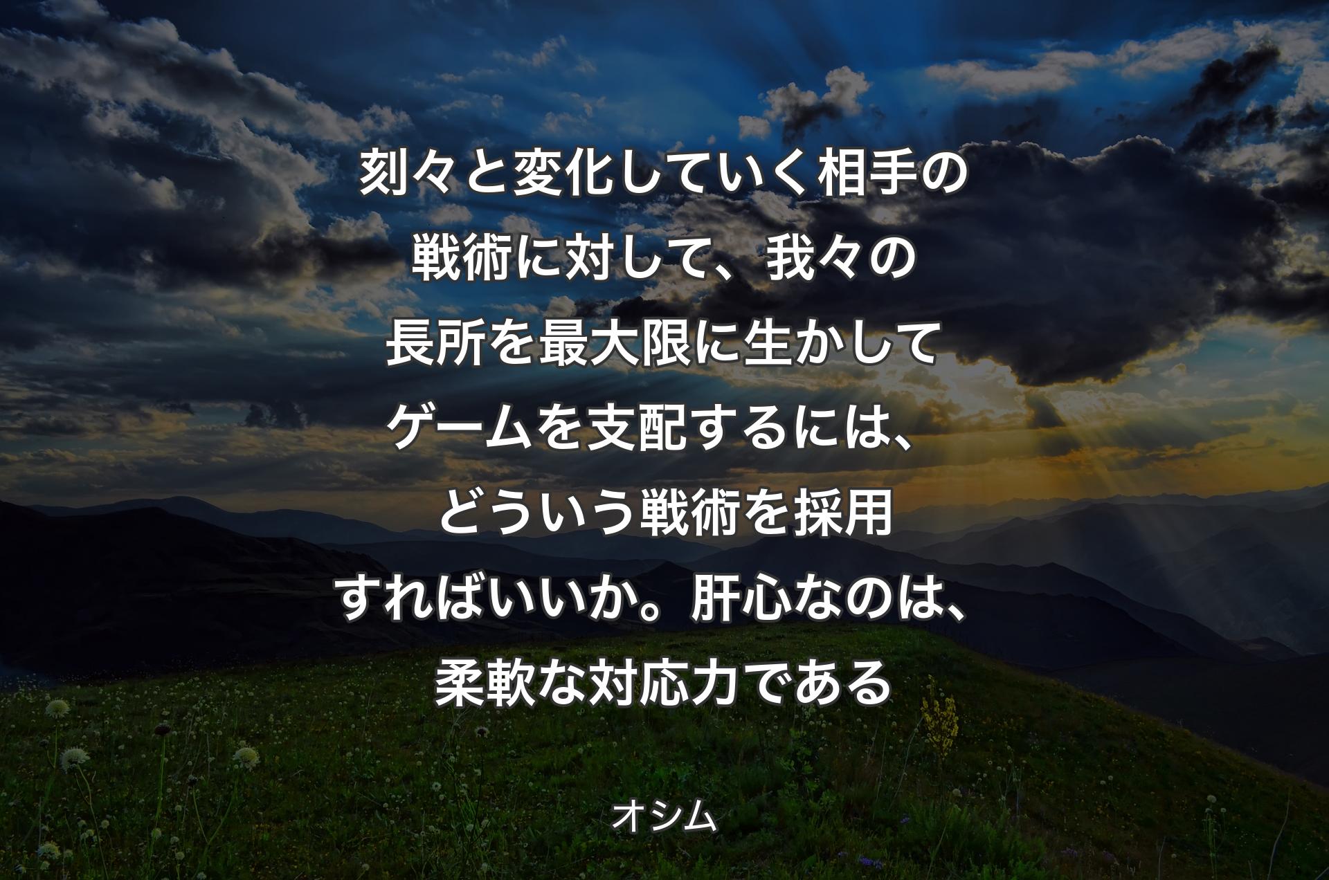 刻々と変化していく相手の戦術に対して、我々の長所を最大限に生かしてゲームを支配するには、どういう戦術を採用すればいいか。肝心なのは、柔軟な対応力である - オシム