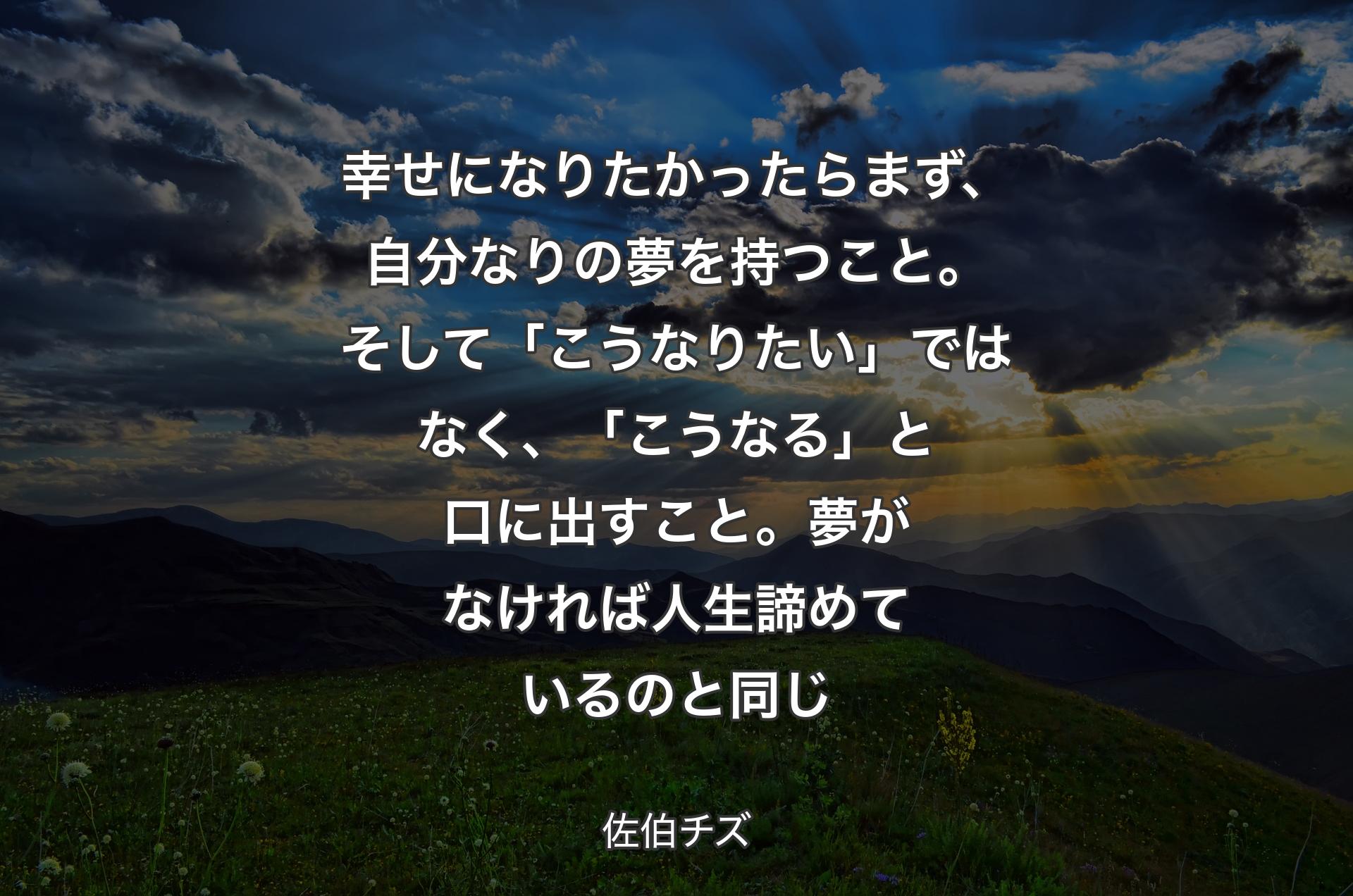 幸せになりたかったらまず、自分なりの夢を持つこと。そして「こうなりたい」ではなく、「こうなる」と口に出すこと。夢がなければ人生諦めているのと同じ - 佐伯チズ