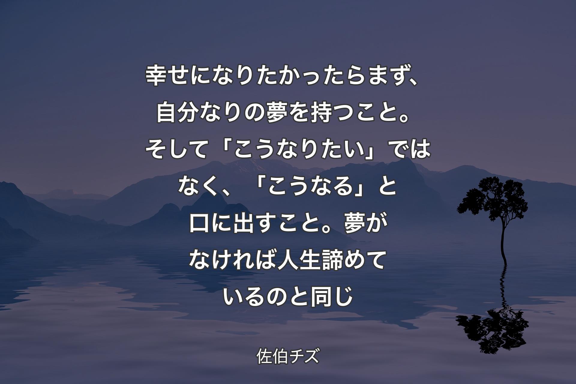 【背景4】幸せになりたかったらまず、自分なりの夢を持つこと。そして「こうなりたい」ではなく、「こうなる」と口に出すこと。夢がなければ人生諦めているのと同じ - 佐伯チズ