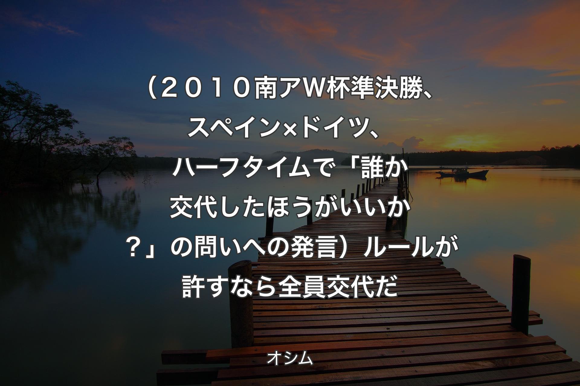 【背景3】（２０１０南アＷ杯準決勝、スペイン×ドイツ、ハーフタイムで「誰か交代したほうがいいか？」の問いへの発言）ルールが許すなら全員交代だ - オシム