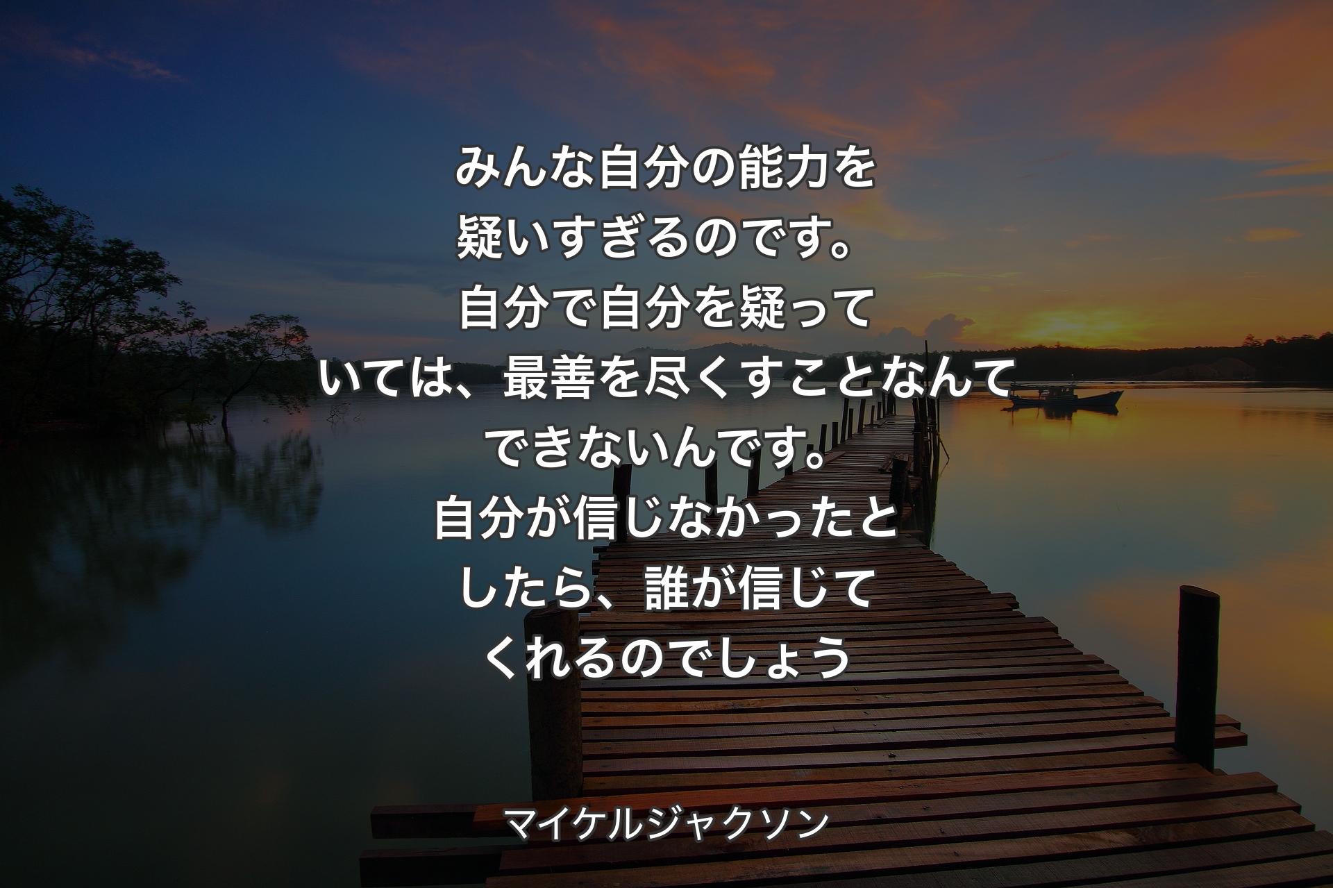 みんな自分の能力を疑いすぎるのです。自分で自分を疑っていては、最善を尽くすことなんてできないんです。自分が信じなかったとしたら、誰が信じてくれるのでしょう - マイケルジャクソン