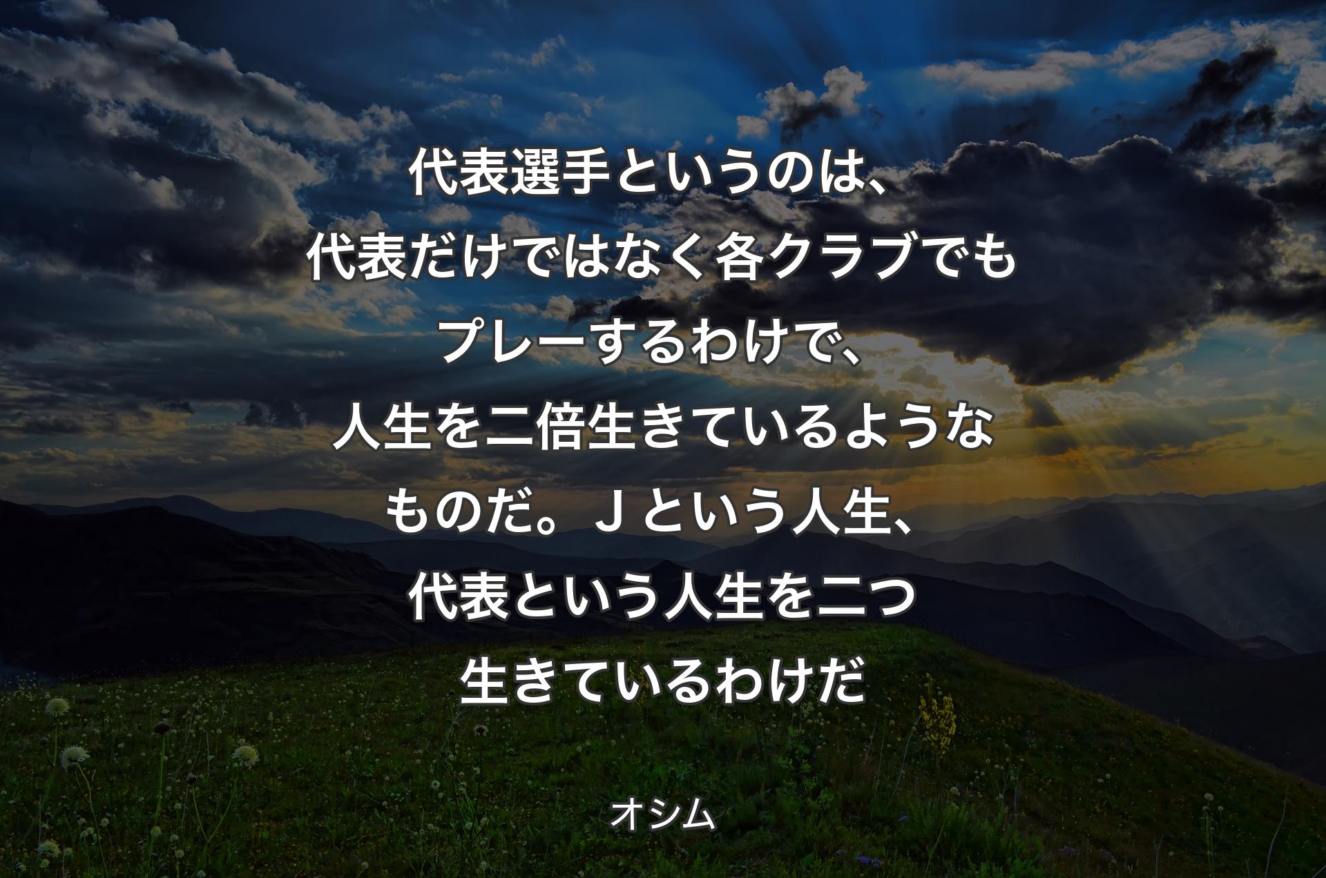 代表選手というのは、代表だけではなく各クラブでもプレーするわけで、人生を二倍生きているようなものだ。Ｊという人生、代表という人生を二つ生きているわけだ - オシム