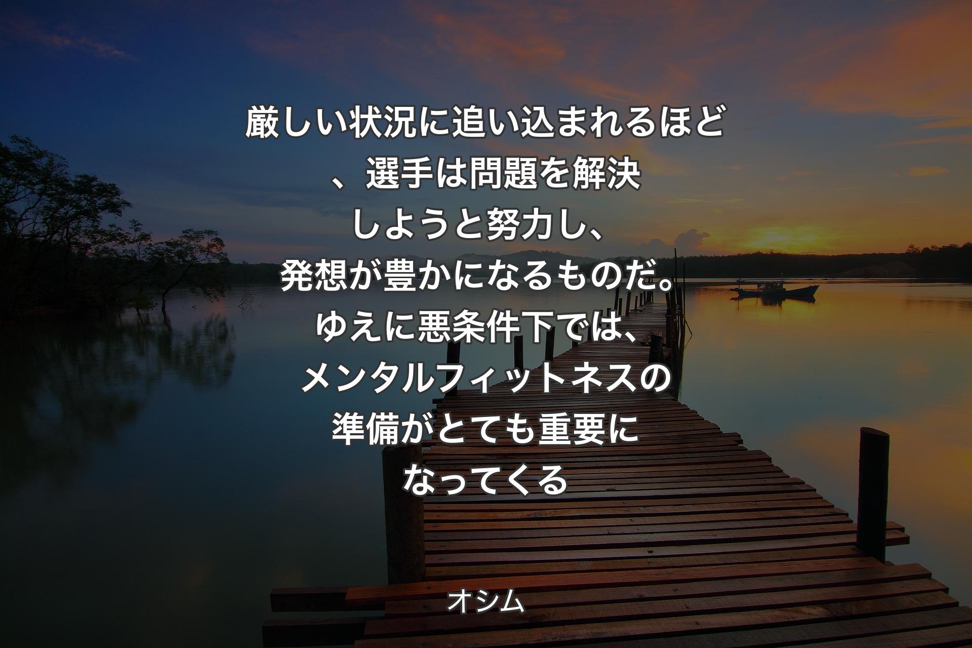 厳しい状況に追い込まれるほど、選手は問題を解決しようと努力し、発想が豊かになるものだ。ゆえに悪条件下では、メンタルフィットネスの準備がとても重要になってくる - オシム