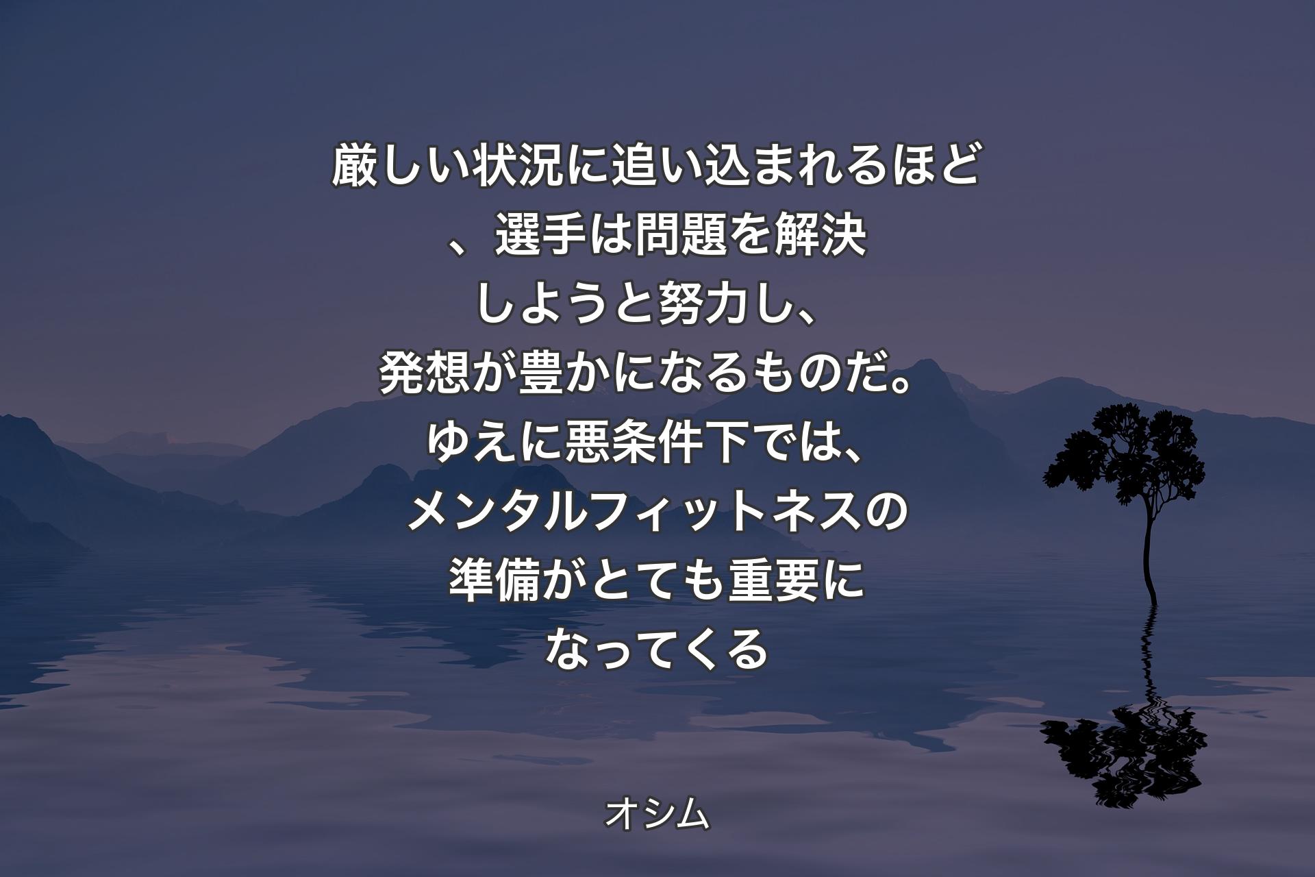 厳しい状況に追い込まれるほど、選手は問題を解決しようと努力し、発想が豊かになるものだ。ゆえに悪条件下では、メンタル��フィットネスの準備がとても重要になってくる - オシム