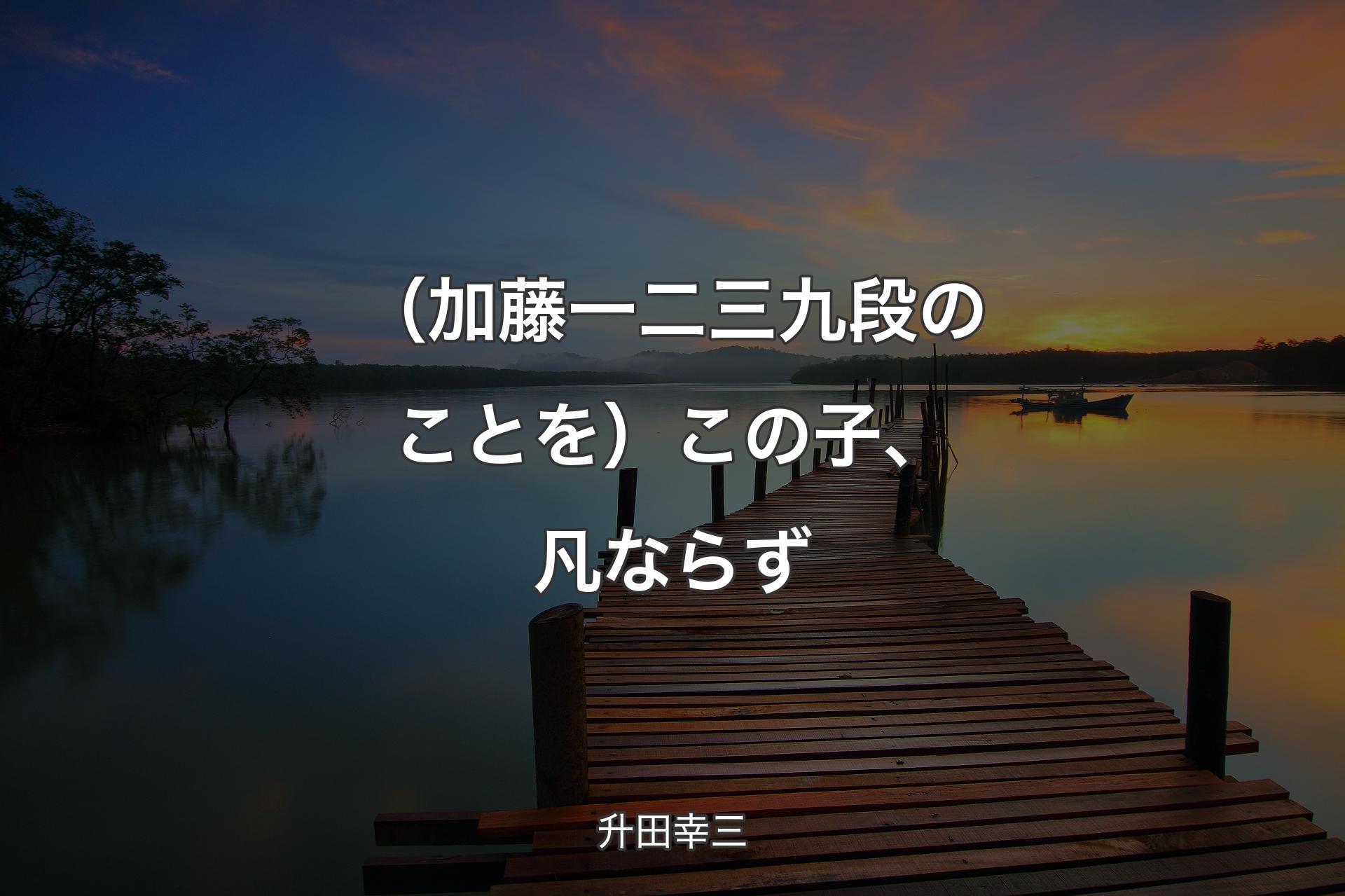 【背景3】（加藤一二三 九段のことを）この子、凡ならず - 升田幸三