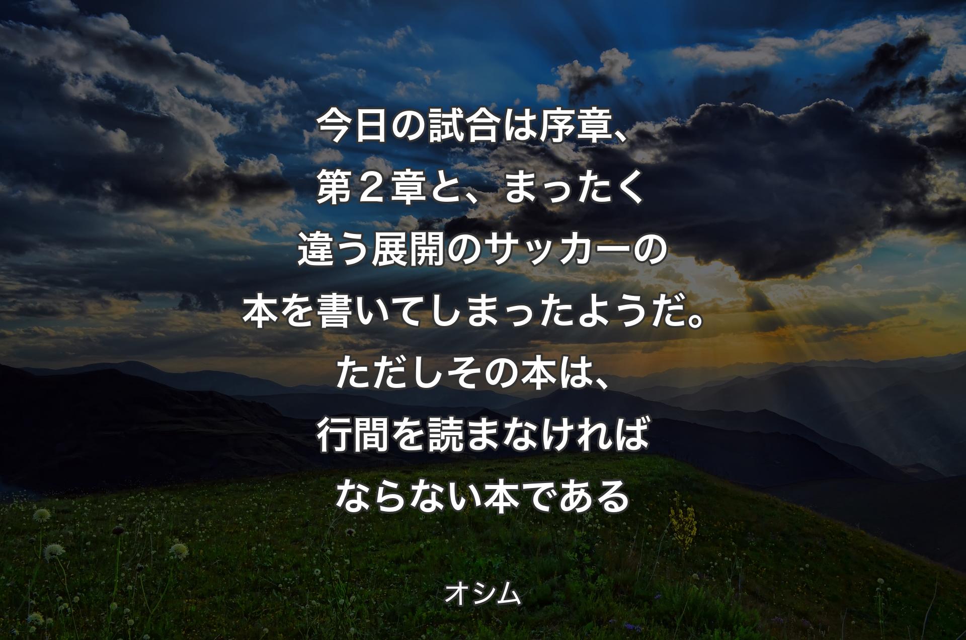 今日の試合は序章、第２章と、まったく違う展開のサッカーの本を書いてしまったようだ。ただしその本は、行間を読まなければならない本である - オシム