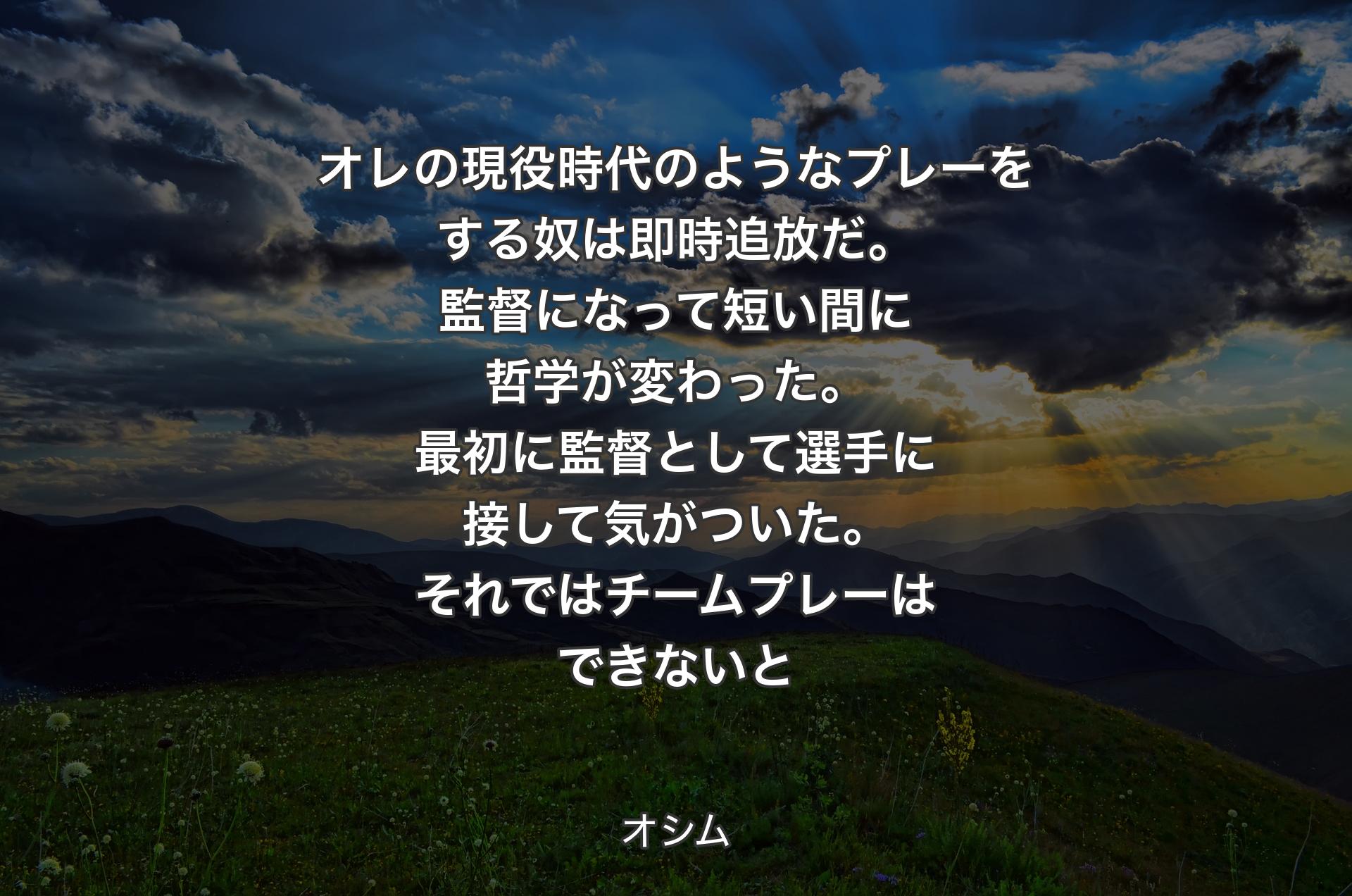 オレの現役時代のようなプレーをする奴は即時追放だ。監督になって短い間に哲学が変わった。最初に監督として選手に接して気がついた。それではチームプレーはできないと - オシム